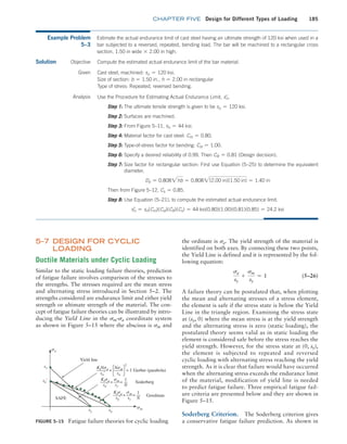 chapter FIVE Design for Different Types of Loading 185
Figure 5–15 Fatigue failure theories for cyclic loading
Gerber (parabola)
Yield line
SAFE
sn¿
sy
sy su
Soderberg
Goodman
Ktsa
sn¿
sm
sy
+ =
1
N
KtNsa
sn¿
Nsm
su
+ = 1
Ktsa
sn¿
sm
sy
+ =
1
N
2
sa
sm
Example Problem
5–3
Estimate the actual endurance limit of cast steel having an ultimate strength of 120 ksi when used in a
bar subjected to a reversed, repeated, bending load. The bar will be machined to a rectangular cross
section, 1.50 in wide * 2.00 in high.
Solution Objective Compute the estimated actual endurance limit of the bar material.
Given Cast steel, machined: su = 120 ksi.
Size of section: b = 1.50 in., h = 2.00 in rectangular
Type of stress: Repeated, reversed bending.
Analysis Use the Procedure for Estimating Actual Endurance Limit, sn
=
.
Step 1: The ultimate tensile strength is given to be su = 120 ksi.
Step 2: Surfaces are machined.
Step 3: From Figure 5–11, sn = 44 ksi.
Step 4: Material factor for cast steel: Cm = 0.80.
Step 5: Type-of-stress factor for bending: Cst = 1.00.
Step 6: Specify a desired reliability of 0.99. Then CR = 0.81 (Design decision).
Step 7: 
Size factor for rectangular section: First use Equation (5–25) to determine the equivalent
diameter,
De = 0.8082hb = 0.8082(2.00 in)(1.50 in) = 1.40 in
Then from Figure 5–12, Cs = 0.85.
Step 8: Use Equation (5–21), to compute the estimated actual endurance limit.
sn
=
= sn(Cm)(Cst)(CR)(Cs) = 44 ksi(0.80)(1.00)(0.81)(0.85) = 24.2 ksi
5–7 
DESIGN FOR CYCLIC
LOADING
Ductile Materials under Cyclic Loading
Similar to the static loading failure theories, prediction
of fatigue failure involves comparison of the stresses to
the strengths. The stresses required are the mean stress
and alternating stress introduced in Section 5–2. The
strengths considered are endurance limit and either yield
strength or ultimate strength of the material. The con-
cept of fatigue failure theories can be illustrated by intro-
ducing the Yield Line in the sm@sa coordinate system
as shown in Figure 5–15 where the abscissa is sm and
the ordinate is sa. The yield strength of the material is
identified on both axes. By connecting these two points,
the Yield Line is defined and it is represented by the fol-
lowing equation:
sa
sy
+
sm
sy
= 1 (5–26)
A failure theory can be postulated that, when plotting
the mean and alternating stresses of a stress element,
the element is safe if the stress state is below the Yield
Line in the triangle region. Examining the stress state
at (sy, 0) where the mean stress is at the yield strength
and the alternating stress is zero (static loading), the
postulated theory seems valid as in static loading the
element is considered safe before the stress reaches the
yield strength. However, for the stress state at (0, sy),
the element is subjected to repeated and reversed
cyclic loading with alternating stress reaching the yield
strength. As it is clear that failure would have occurred
when the alternating stress exceeds the endurance limit
of the material, modification of yield line is needed
to predict fatigue failure. Three empirical fatigue fail-
ure criteria are presented below and they are shown in
­Figure 5–15.
Soderberg Criterion. The Soderberg criterion gives
a conservative fatigue failure prediction. As shown in
M05_MOTT1184_06_SE_C05.indd 185 3/16/17 6:12 PM
 