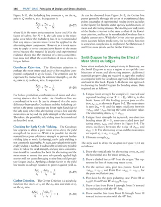 186	Part one Principles of Design and Stress Analysis
Figure 5–15, the Soderberg line connects sy on the sm
axis to sn
=
on the sa axis. Its equation is
Ktsa
sn
= +
sm
sy
=
1
N
 (5–27)
where Kt is the stress concentration factor and N is the
factor of safety. For N = 1, the safe zone is the trian-
gular area below the Soderberg line. It is recommended
that any stress concentration factor be applied to the
alternating stress component. However, as it is not neces-
sary to apply a stress concentration factor to the mean
stress because the material is ductile and experimental
evidence shows that the presence of a stress concentra-
tion does not affect the contribution of mean stress to
fatigue failure.
Goodman Criterion. The Goodman criterion is
perhaps the most-often used analysis for machine com-
ponents subjected to cyclic loads. The criterion can be
expressed by connecting the ultimate strength su on the
sm axis to sn
=
on the sa axis. Its equation is
Ktsa
sn
= +
sm
su
=
1
N
 (5–28)
For failure prediction, combinations of mean and alter-
nating stresses that lie under the Goodman line are
considered to be safe. It can be observed that the main
difference between the Goodman and the Soderberg cri-
terion is the stress states near the lower right-hand side of
the safe zone where the alternating stress is low and the
mean stress is beyond the yield strength of the material.
Therefore, the possibility of yielding must be considered
as described next.
Checking for Early Cycle Yielding. The Goodman
line appears to allow a pure mean stress above the yield
strength of the material. While it is possible for ductile
material to acquire additional strength to prevent further
yielding (due to work hardening), early cycle yielding is
not commonly acceptable. As such, an evaluation for early
cycle yielding is needed. It is desirable to limit any possible
stress to below the yield strength, and any stress concentra-
tion should be considered for both the alternating and the
mean stress to ensure that even infrequently applied high
stresses will not cause damaging strains that could precipi-
tate fatigue cracks. Applying a design factor to the yield
line results in a design equation to protect against yield as,
Ktsa
sy
+
Ktsm
sy
=
1
N
 (5–29)
Gerber Criterion. The Gerber Criterion is a parabolic
function that starts at su on the sm axis and ends at sn
=
on the sa axis:
KtNsa
sn
= + ¢
Nsm
su
≤
2
= 1 (5–30)
As can be observed from Figure 5–15, the Gerber line
passes generally through the array of experimental data
points (examples of experimental results shown as circles
in the figure) for failures under specific combinations of
mean and alternating stresses. The starting and end points
of the Gerber criterion is the same as that of the Good-
man criterion, and it can be seen that the Goodman line is
slightly conservative. While the Gerber criterion provides
more accurate failure predictions, the parabolic function
is somewhat complicated to implement. See References 5
and 8 for more details on the Gerber Criterion.
Smith Diagram for Showing the Effect of
Mean Stress on Fatigue
Some stress analysts, for example many in Germany, use
the Smith Diagram to map a region of acceptable com-
binations of mean and alternating stresses. Additional
materials property data are required to apply this method
as compared with the Goodman approach defined earlier
and used in this book. Figure 5–16 shows one approach
to drawing the Smith Diagram for bending stress. Data
required are as follows:
1. Fatigue limit strength for completely reversed and
repeated bending stress (R = -1), called sn in this
book. Some call this loading pattern pure oscilla-
tion, sn(-1), as shown in Figure 5–2. The mean stress
is zero [sm = 0] and the stress oscillates between
+smax and -smin having the same absolute value.
The alternating stress, sa = smax.
2. Fatigue limit strength for repeated, one-direction
bending stress (R = 0), sometimes called pure pul-
sating stress, sn(0), and shown in Figure 5–5. The
stress oscillates between the value of smax and
smin = 0. The alternating stress and the mean stress
are equal: sa = sm = smax/2.
3. Ultimate strength, su.
The steps used to draw the diagram in Figure 5–16 are
as follows:
1. Draw the vertical axis for alternating stress, sa, and
the horizontal axis for mean stress, sm.
2. Draw a dashed line at 45° from the origin. This rep-
resents the line of increasing mean stress.
3. On the vertical axis, plot two points: Point I at
+smax = sn(-1) and Point II at -smin = -sn(-1) for
the pure oscillation case.
4. Plot data for the pure pulsating case: Point III at
sn(0)/2, 0 and Point IV at sn(0)/2, sn(0).
5. Draw a line from Point I through Point IV toward
its intersection with the 45° line.
6. Draw another line from Point II through Point III
toward its intersection with the 45° line.
M05_MOTT1184_06_SE_C05.indd 186 3/16/17 6:12 PM
 