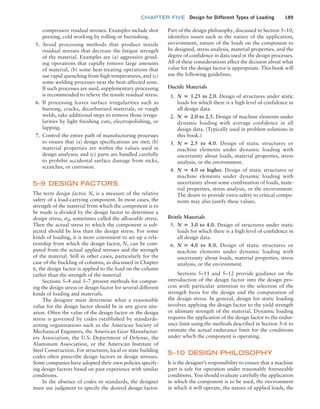 chapter FIVE Design for Different Types of Loading 189
compressive residual stresses. Examples include shot
peening, cold working by rolling or burnishing.
5. Avoid processing methods that produce tensile
residual stresses that decrease the fatigue strength
of the material. Examples are (a) aggressive grind-
ing operations that rapidly remove large amounts
of material, (b) some heat-treating operations that
use rapid quenching from high temperatures, and (c)
some welding processes near the heat-affected zone.
If such processes are used, supplementary processing
is recommended to relieve the tensile residual stress.
6. If processing leaves surface irregularities such as
burning, cracks, decarburized materials, or rough
welds, take additional steps to remove those irregu-
larities by light finishing cuts, electropolishing, or
lapping.
7. Control the entire path of manufacturing processes
to ensure that (a) design specifications are met; (b)
material properties are within the values used in
design analyses; and (c) parts are handled carefully
to prohibit accidental surface damage from nicks,
scratches, or corrosion.
5–9 DESIGN FACTORS
The term design factor, N, is a measure of the relative
safety of a load-carrying component. In most cases, the
strength of the material from which the component is to
be made is divided by the design factor to determine a
design stress, sd, sometimes called the allowable stress.
Then the actual stress to which the component is sub-
jected should be less than the design stress. For some
kinds of loading, it is more convenient to set up a rela-
tionship from which the design factor, N, can be com-
puted from the actual applied stresses and the strength
of the material. Still in other cases, particularly for the
case of the buckling of columns, as discussed in Chapter
6, the design factor is applied to the load on the column
rather than the strength of the material.
Sections 5–4 and 5–7 present methods for comput-
ing the design stress or design factor for several different
kinds of loading and materials.
The designer must determine what a reasonable
value for the design factor should be in any given situ-
ation. Often the value of the design factor or the design
stress is governed by codes established by standards-
setting organizations such as the American Society of
Mechanical Engineers, the American Gear Manufactur-
ers Association, the U.S. Department of Defense, the
Aluminum Association, or the American Institute of
Steel Construction. For structures, local or state building
codes often prescribe design factors or design stresses.
Some companies have adopted their own policies specify-
ing design factors based on past experience with similar
conditions.
In the absence of codes or standards, the designer
must use judgment to specify the desired design factor.
Part of the design philosophy, discussed in Section 5–10,
identifies issues such as the nature of the application,
environment, nature of the loads on the component to
be designed, stress analysis, material properties, and the
degree of confidence in data used in the design processes.
All of these considerations affect the decision about what
value for the design factor is appropriate. This book will
use the following guidelines.
Ductile Materials
1. N = 1.25 to 2.0. Design of structures under static
loads for which there is a high level of confidence in
all design data.
2. N = 2.0 to 2.5. Design of machine elements under
dynamic loading with average confidence in all
design data. (Typically used in problem solutions in
this book.)
3. N = 2.5 to 4.0. Design of static structures or
machine elements under dynamic loading with
uncertainty about loads, material properties, stress
analysis, or the environment.
4. N = 4.0 or higher. Design of static structures or
machine elements under dynamic loading with
uncertainty about some combination of loads, mate-
rial properties, stress analysis, or the environment.
The desire to provide extra safety to critical compo-
nents may also justify these values.
Brittle Materials
5. N = 3.0 to 4.0. Design of structures under static
loads for which there is a high level of confidence in
all design data.
6. N = 4.0 to 8.0. Design of static structures or
machine elements under dynamic loading with
uncertainty about loads, material properties, stress
analysis, or the environment.
Sections 5–11 and 5–12 provide guidance on the
introduction of the design factor into the design pro-
cess with particular attention to the selection of the
strength basis for the design and the computation of
the design stress. In general, design for static loading
involves applying the design factor to the yield strength
or ultimate strength of the material. Dynamic loading
requires the application of the design factor to the endur-
ance limit using the methods described in Section 5–6 to
estimate the actual endurance limit for the conditions
under which the component is operating.
5–10 DESIGN PHILOSOPHY
It is the designer’s responsibility to ensure that a machine
part is safe for operation under reasonably foreseeable
conditions. You should evaluate carefully the application
in which the component is to be used, the environment
in which it will operate, the nature of applied loads, the
M05_MOTT1184_06_SE_C05.indd 189 3/16/17 6:12 PM
 