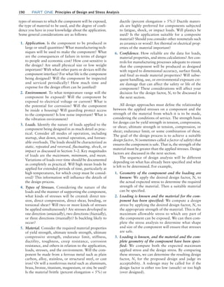 190	Part one Principles of Design and Stress Analysis
types of stresses to which the component will be exposed,
the type of material to be used, and the degree of confi-
dence you have in your knowledge about the application.
Some general considerations are as follows:
1. Application. Is the component to be produced in
large or small quantities? What manufacturing tech-
niques will be used to make the component? What
are the consequences of failure in terms of danger
to people and economic cost? How cost-sensitive is
the design? Are small physical size or low weight
important? With what other parts or devices will the
component interface? For what life is the component
being designed? Will the component be inspected
and serviced periodically? How much time and
expense for the design effort can be justified?
2. Environment. To what temperature range will the
component be exposed? Will the component be
exposed to electrical voltage or current? What is
the potential for corrosion? Will the component
be inside a housing? Will guarding protect access
to the component? Is low noise important? What is
the vibration environment?
3. Loads. Identify the nature of loads applied to the
component being designed in as much detail as prac-
tical. Consider all modes of operation, including
startup, shut down, normal operation, and foresee-
able overloads. The loads should be characterized as
static, repeated and reversed, fluctuating, shock, or
impact as discussed in Section 5–2. Key magnitudes
of loads are the maximum, minimum, and mean.
Variations of loads over time should be documented
as completely as practical. Will high mean loads be
applied for extended periods of time, particularly at
high temperatures, for which creep must be consid-
ered? This information will influence the details of
the design process.
4. Types of Stresses. Considering the nature of the
loads and the manner of supporting the component,
what kinds of stresses will be created: direct ten-
sion, direct compression, direct shear, bending, or
torsional shear? Will two or more kinds of stresses
be applied simultaneously? Are stresses developed in
one direction (uniaxially), two directions (biaxially),
or three directions (triaxially)? Is buckling likely to
occur?
5. Material. Consider the required material properties
of yield strength, ultimate tensile strength, ultimate
compressive strength, endurance limit, stiffness,
ductility, toughness, creep resistance, corrosion
resistance, and others in relation to the application,
loads, stresses, and the environment. Will the com-
ponent be made from a ferrous metal such as plain
carbon, alloy, stainless, or structural steel, or cast
iron? Or will a nonferrous metal such as aluminum,
brass, bronze, titanium, magnesium, or zinc be used?
Is the material brittle (percent elongation  5%) or
ductile (percent elongation  5%)? Ductile materi-
als are highly preferred for components subjected
to fatigue, shock, or impact loads. Will plastics be
used? Is the application suitable for a composite
material? Should you consider other nonmetals such
as ceramics or wood? Are thermal or electrical prop-
erties of the material important?
6. Confidence. How reliable are the data for loads,
material properties, and stress calculations? Are con-
trols for manufacturing processes adequate to ensure
that the component will be produced as designed
with regard to dimensional accuracy, surface finish,
and final as-made material properties? Will subse-
quent handling, use, or environmental exposure cre-
ate damage that can affect the safety or life of the
component? These considerations will affect your
decision for the design factor, N, to be discussed in
the next section.
All design approaches must define the relationship
between the applied stresses on a component and the
strength of the material from which it is to be made,
considering the conditions of service. The strength basis
for design can be yield strength in tension, compression,
or shear; ultimate strength in tension, compression, or
shear; endurance limit; or some combination of these.
The goal of the design process is to achieve a suitable
design factor, N (sometimes called a factor of safety) that
ensures the component is safe. That is, the strength of the
material must be greater than the applied stresses. Design
factors are discussed in the next section.
The sequence of design analysis will be different
depending on what has already been specified and what
is left to be determined. For example,
1. Geometry of the component and the loading are
known: We apply the desired design factor, N, to
the actual expected stress to determine the required
strength of the material. Then a suitable material
can be specified.
2. Loading is known and the material for the com-
ponent has been specified: We compute a design
stress by applying the desired design factor, N, to
the appropriate strength of the material. This is the
maximum allowable stress to which any part of
the component can be exposed. We can then com-
plete the stress analysis to determine what shape
and size of the component will ensure that stresses
are safe.
3. Loading is known, and the material and the com-
plete geometry of the component have been speci-
fied: We compute both the expected maximum
applied stress and the design stress. By comparing
these stresses, we can determine the resulting design
factor, N, for the proposed design and judge its
acceptability. A redesign may be called for if the
design factor is either too low (unsafe) or too high
(over designed).
M05_MOTT1184_06_SE_C05.indd 190 3/16/17 6:12 PM
 