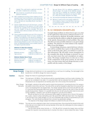 chapter FIVE Design for Different Types of Loading 193
See also Section 20–2 for additional suggestions for
­efficient design. The results of the deflection analysis
may cause you to redesign the component. Typically,
when high stiffness and precision are required, deflec-
tion, rather than strength, will govern the design.
19. Document the final design with drawings and specifications.
20. Maintain a careful record of the design analyses for
future reference. Keep in mind that others may have
to consult these records whether or not you are still
involved in the project.
­
material. This could result in significant cost reduc-
tions both in material and in processing.
■
■ Sizes should be compatible with standard company
practices if practical.
16. After completing all necessary stress analyses and pro-
posing the basic sizes for all features, check all assump-
tions made earlier in the design to ensure that the ele-
ment is still safe and reasonably efficient. See Steps 7,
12, and 13.
17. Specify suitable tolerances for all dimensions, consider-
ing the performance of the element, its fit with mating
elements, the capability of the manufacturing process,
and cost. Chapter 13 may be consulted. The use of
computer–based tolerance-analysis techniques may be
­appropriate.
18. Check to determine whether some part of the component
may deflect excessively. If that is an issue, complete an
analysis of the deflection of the element as designed to
this point. Sometimes there are known limits for deflec-
tion based on the operation of the machine of which the
element being designed is a part. In the absence of such
limits, the following guidelines may be applied based on
the degree of precision desired:
Deflection of a Beam Due to Bending
General machine part: 0.00
0 5 to 0.003 in/in of
beam length
Moderate precision: 0.000 01 to 0.000 5 in/in
High precision: 0.000 001 to 0.000 01 in/in
Deflection (Rotation) Due to Torsion
General machine part: 0.001° to 0.01°/in of length
Moderate precision: 0.000 02° to 0.000 4°/in
High precision: 0.000 001° to 0.000 02°/in
5–12 DESIGN EXAMPLES
Example design problems are shown here to give you a feel
for the application of the process outlined in Section 5–11.
It is not practical to illustrate all possible situations, and
you must develop the ability to adapt the design procedure
to the specific characteristics of each problem. Also note
that there are many possible solutions to any given design
problem. The selection of a final solution is the responsi-
bility of you, the designer.
In most design situations, a great deal more informa-
tion will be available than is given in the problem state-
ments in this book. But, often, you will have to seek out
that information. We will make certain assumptions in
the examples that allow the design to proceed. In your
job, you must ensure that such assumptions are appro-
priate. The design examples focus on only one or a few
of the components of the given systems. In real situa-
tions, you must ensure that each design decision is com-
patible with the totality of the design.
Design Example
5–1
A large electrical transformer is to be suspended from a roof truss of a building. The total weight of the
transformer is 32 000 lb. Design the means of support.
Solution Objective Design the means of supporting the transformer.
Given The total load is 32 000 lb. The transformer will be suspended below a roof truss inside a building. The
load can be considered to be static. It is assumed that it will be protected from the weather and that
temperatures are not expected to be severely cold or hot in the vicinity of the transformer.
Basic Design
Decisions
Two straight, cylindrical rods will be used to support the transformer, connecting the top of its casing to
the bottom chord of the roof truss. The ends of the rod will be threaded to allow them to be secured by
nuts or by threading them into tapped holes. This design example will be concerned only with the rods.
It is assumed that appropriate attachment points are available to allow the two rods to share the load
equally during service. However, it is possible that only one rod will carry the entire load at some point
during installation. Therefore, each rod will be designed to carry the full 32 000 lb.
We will use steel for the rods, and because neither weight nor physical size is critical in this applica-
tion, a plain, medium-carbon steel will be used. We specify SAE 1040 cold-drawn steel. From Appendix
3, we find that it has a yield strength of 71 ksi and moderately high ductility as represented by its 12%
elongation. The rods should be protected from corrosion by appropriate coatings.
The objective of the design analysis that follows is to determine the size of the rod.
Analysis The rods are to be subjected to static direct normal tensile stress. Assuming that the threads at the ends
of the rods are cut or rolled into the nominal diameter of the rods, the critical place for stress analysis is
in the threaded portion.
Use the direct tensile stress formula, s = F/A. We will first compute the design stress and then
compute the required cross-sectional area to maintain the stress in service below that value. Finally,
M05_MOTT1184_06_SE_C05.indd 193 3/16/17 6:13 PM
 