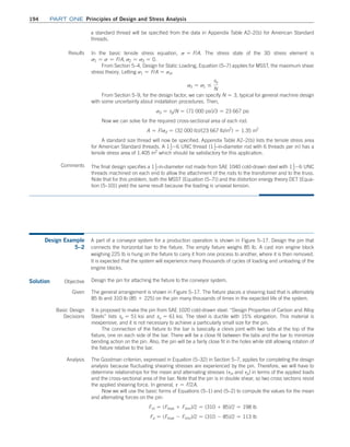 194	Part one Principles of Design and Stress Analysis
a standard thread will be specified from the data in Appendix Table A2–2(b) for American Standard
threads.
Results In the basic tensile stress equation, s = F/A. The stress state of the 3D stress element is
s1 = s = F/A, s2 = s3 = 0.
From Section 5–4, Design for Static Loading, Equation (5–7) applies for MSST, the maximum shear
stress theory. Letting s1 = F/A = sd,
sd = s1 …
sy
N
From Section 5–9, for the design factor, we can specify N = 3, typical for general machine design
with some uncertainty about installation procedures. Then,
sd = sy/N = (71 000 psi)/3 = 23 667 psi
Now we can solve for the required cross-sectional area of each rod.
A = F/sd = (32 000 lb)/(23 667 lb/in2
) = 1.35 in2
A standard size thread will now be specified. Appendix Table A2–2(b) lists the tensile stress area
for American Standard threads. A 11
2 -6 UNC thread (11
2@in@diameter rod with 6 threads per in) has a
tensile stress area of 1.405 in2
which should be satisfactory for this application.
Comments The final design specifies a 11
2@in@diameter rod made from SAE 1040 cold-drawn steel with 11
2 -6 UNC
threads machined on each end to allow the attachment of the rods to the transformer and to the truss.
Note that for this problem, both the MSST [Equation (5–7)] and the distortion energy theory DET [Equa-
tion (5–10)] yield the same result because the loading is uniaxial tension.
Design Example
5–2
A part of a conveyor system for a production operation is shown in Figure 5–17. Design the pin that
connects the horizontal bar to the fixture. The empty fixture weighs 85 lb. A cast iron engine block
weighing 225 lb is hung on the fixture to carry it from one process to another, where it is then removed.
It is expected that the system will experience many thousands of cycles of loading and unloading of the
engine blocks.
Solution Objective Design the pin for attaching the fixture to the conveyor system.
Given The general arrangement is shown in Figure 5–17. The fixture places a shearing load that is alternately
85 lb and 310 lb (85 + 225) on the pin many thousands of times in the expected life of the system.
Basic Design
Decisions
It is proposed to make the pin from SAE 1020 cold-drawn steel. “Design Properties of Carbon and ­
Alloy
Steels” lists sy = 51 ksi and su = 61 ksi. The steel is ductile with 15% elongation. This material is
­
inexpensive, and it is not necessary to achieve a particularly small size for the pin.
The connection of the fixture to the bar is basically a clevis joint with two tabs at the top of the
fixture, one on each side of the bar. There will be a close fit between the tabs and the bar to minimize
bending action on the pin. Also, the pin will be a fairly close fit in the holes while still allowing rotation of
the fixture relative to the bar.
Analysis The Goodman criterion, expressed in Equation (5–32) in Section 5–7, applies for completing the design
analysis because fluctuating shearing stresses are experienced by the pin. Therefore, we will have to
determine relationships for the mean and alternating stresses (tm and ta) in terms of the applied loads
and the cross-sectional area of the bar. Note that the pin is in double shear, so two cross sections resist
the applied shearing force. In general, t = F/2A.
Now we will use the basic forms of Equations (5–1) and (5–2) to compute the values for the mean
and alternating forces on the pin:
Fm = (Fmax + Fmin)/2 = (310 + 85)/2 = 198 lb
Fa = (Fmax - Fmin)/2 = (310 - 85)/2 = 113 lb
M05_MOTT1184_06_SE_C05.indd 194 3/16/17 6:13 PM
 