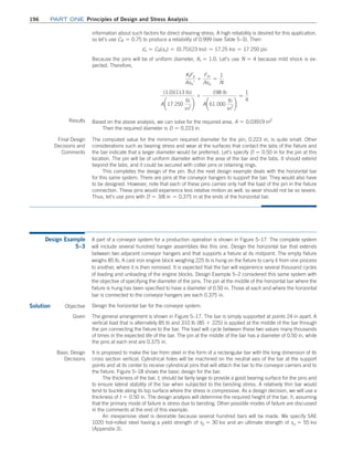 196	Part one Principles of Design and Stress Analysis
­
information about such factors for direct shearing stress. A high reliability is desired for this application,
so let’s use CR = 0.75 to produce a reliability of 0.999 (see Table 5–3). Then
sn
=
= CR(sn) = (0.75)(23 ksi) = 17.25 ksi = 17 250 psi
Because the pins will be of uniform diameter, Kt = 1.0. Let’s use N = 4 because mild shock is ex-
pected. Therefore,
KtFa
Asn′
+
Fm
Asu
=
1
N
(1.0)(113 lb)
A¢17 250
lb
in2
≤
+
198 lb
A¢61 000
lb
in2
≤
=
1
4
Results Based on the above analysis, we can solve for the required area, A = 0.03919 in2
Then the required diameter is D = 0.223 in.
Final Design
Decisions and
Comments
The computed value for the minimum required diameter for the pin, 0.223 in, is quite small. Other
considerations such as bearing stress and wear at the surfaces that contact the tabs of the fixture and
the bar indicate that a larger diameter would be preferred. Let’s specify D = 0.50 in for the pin at this
location. The pin will be of uniform diameter within the area of the bar and the tabs. It should extend
beyond the tabs, and it could be secured with cotter pins or retaining rings.
This completes the design of the pin. But the next design example deals with the horizontal bar
for this same system. There are pins at the conveyor hangers to support the bar. They would also have
to be designed. However, note that each of these pins carries only half the load of the pin in the fixture
connection. These pins would experience less relative motion as well, so wear should not be so severe.
Thus, let’s use pins with D = 3/8 in = 0.375 in at the ends of the horizontal bar.
Design Example
5–3
A part of a conveyor system for a production operation is shown in Figure 5–17. The complete system
will include several hundred hanger assemblies like this one. Design the horizontal bar that extends
between two adjacent conveyor hangers and that supports a fixture at its midpoint. The empty fixture
weighs 85 lb. A cast iron engine block weighing 225 lb is hung on the fixture to carry it from one process
to another, where it is then removed. It is expected that the bar will experience several thousand cycles
of loading and unloading of the engine blocks. Design Example 5–2 considered this same system with
the objective of specifying the diameter of the pins. The pin at the middle of the horizontal bar where the
fixture is hung has been specified to have a diameter of 0.50 in. Those at each end where the horizontal
bar is connected to the conveyor hangers are each 0.375 in.
Solution Objective Design the horizontal bar for the conveyor system.
Given The general arrangement is shown in Figure 5–17. The bar is simply supported at points 24 in apart. A
vertical load that is alternately 85 lb and 310 lb (85 + 225) is applied at the middle of the bar through
the pin connecting the fixture to the bar. The load will cycle between these two values many thousands
of times in the expected life of the bar. The pin at the middle of the bar has a diameter of 0.50 in, while
the pins at each end are 0.375 in.
Basic Design
Decisions
It is proposed to make the bar from steel in the form of a rectangular bar with the long dimension of its
cross section vertical. Cylindrical holes will be machined on the neutral axis of the bar at the support
points and at its center to receive cylindrical pins that will attach the bar to the conveyor carriers and to
the fixture. Figure 5–18 shows the basic design for the bar.
The thickness of the bar, t, should be fairly large to provide a good bearing surface for the pins and
to ensure lateral stability of the bar when subjected to the bending stress. A relatively thin bar would
tend to buckle along its top surface where the stress is compressive. As a design decision, we will use a
thickness of t = 0.50 in. The design analysis will determine the required height of the bar, h, assuming
that the primary mode of failure is stress due to bending. Other possible modes of failure are discussed
in the comments at the end of this example.
An inexpensive steel is desirable because several hundred bars will be made. We specify SAE
1020 hot-rolled steel having a yield strength of sy = 30 ksi and an ultimate strength of su = 55 ksi
(Appendix 3).
M05_MOTT1184_06_SE_C05.indd 196 3/16/17 6:13 PM
 
