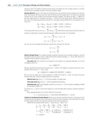 198	Part one Principles of Design and Stress Analysis
advised in item 4 in Section 5–9 because the actual use pattern for this conveyor system in a factory
environment is somewhat uncertain and shock loading is likely.
Bending Moments Figure 5–18 shows the shearing force and bending moment diagrams for the bar
when carrying just the fixture and then both the fixture and the engine block. The maximum bending
moment occurs at the middle of the bar where the load is applied. The values are Mmax = 1860 lb #in
with the engine block on the fixture and Mmin = 510 lb #in for the fixture alone. Now the values for
the mean and alternating bending moments are calculated using modified forms of Equations (5–1)
and (5–2):
Mm = (Mmax + Mmin)/2 = (1860 + 510)/2 = 1185 lb #in
Ma = (Mmax - Mmin)/2 = (1860 - 510)/2 = 675 lb #in
The stresses will be found from sm =
Mm
S
and sa =
Ma
S
. Note that the stress element at the location of
interest is subjected to uniaxial tension/compression without any shear. For 1D loading.
sm1 = sm =
Mm
S
, sm2 = sm3 = 0
sa1 = sa =
Ma
S
, sa2 = sa3 = 0
As such, we can now apply the Goodman criterion from Equation (5–32) with
sm
=
= sm =
Mm
S
sa
=
= sa =
Ma
S
Material Strength Values The material strength properties required are the ultimate strength su and the
estimated actual endurance limit sn
=
. We know that the ultimate strength su = 55 ksi. We now find sn
=
using the method outlined in Section 5–6.
Size factor, Cs: From Section 5–6, Equation (5–10) defines an equivalent diameter, De, for the
rectangular section as
De = 0.8082ht
We have specified the thickness of the bar to be t = 0.50 in. The height is unknown at this time. As an
estimate, let’s assume h ≈ 2.0 in. Then,
De = 0.8082ht = 0.8082(2.0 in)(0.50 in) = 0.808 in
We can now use Figure 5–12 or the equations in Table 5–4 to find Cs = 0.90. This value should be
checked later after a specific height dimension is proposed.
Material factor, Cm: Use Cm = 1.0 for the wrought, hot-rolled steel.
Stress-type factor, Cst: Use Cst = 1.0 for repeated bending stress.
Reliability factor, CR: A high reliability is desired. Let’s use CR = 0.75 to achieve a reliability of 0.999
as indicated in Table 5–3.
The value of sn = 20 ksi is found from Figure 5–11 for hot-rolled steel having an ultimate strength of
55 ksi.
Now, applying Equation (5–21) from Section 5–6, we have
sn
=
= (Cm)(Cst)(CR)(Cs)sn = (1.0)(1.0)(0.75)(0.90)(20 ksi) = 13.5 ksi
Solution for the Required Section Modulus At this point, we have specified all factors in Equation (5–32)
except the section modulus of the cross section of the bar that is involved in each expression for stress
as shown above. We will now solve the equation for the required value of S.
Recall that we showed earlier that sm = Mm/S and sa = Ma/S. Then
1
N
=
sm
su
+
Ktsa
sn
= =
Mm
Ssu
+
KtMa
Ssn
= =
1
S
J
Mm
su
+
KtMa
sn
= R
S = NJ
Mm
su
+
KtMa
sn
= R = 4J
1185 lb #in
55 000 lb/in2
+
1.0(675 lb #in)
13 500 lb/in2
R
S = 0.286 in3
M05_MOTT1184_06_SE_C05.indd 198 3/16/17 6:13 PM
 