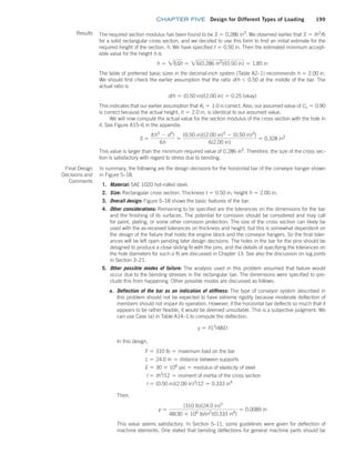 chapter FIVE Design for Different Types of Loading 199
Results The required section modulus has been found to be S = 0.286 in3
. We observed earlier that S = th2
/6
for a solid rectangular cross section, and we decided to use this form to find an initial estimate for the
required height of the section, h. We have specified t = 0.50 in. Then the estimated minimum accept-
able value for the height h is
h = 26S/t = 26(0.286 in3
)/(0.50 in) = 1.85 in
The table of preferred basic sizes in the decimal-inch system (Table A2–1) recommends h = 2.00 in.
We should first check the earlier assumption that the ratio d/h 6 0.50 at the middle of the bar. The
actual ratio is
d/h = (0.50 in)/(2.00 in) = 0.25 (okay)
This indicates that our earlier assumption that Kt = 1.0 is correct. Also, our assumed value of Cs = 0.90
is correct because the actual height, h = 2.0 in, is identical to our assumed value.
We will now compute the actual value for the section modulus of the cross section with the hole in
it. See Figure A15–6 in the appendix.
S =
t(h3
- d3
)
6h
=
(0.50 in)[(2.00 in)3
- (0.50 in)3
]
6(2.00 in)
= 0.328 in3
This value is larger than the minimum required value of 0.286 in3
. Therefore, the size of the cross sec-
tion is satisfactory with regard to stress due to bending.
Final Design
Decisions and
Comments
In summary, the following are the design decisions for the horizontal bar of the conveyor hanger shown
in Figure 5–18.
1. Material: SAE 1020 hot-rolled steel.
2. Size: Rectangular cross section. Thickness t = 0.50 in; height h = 2.00 in.
3. Overall design: Figure 5–18 shows the basic features of the bar.
4. Other considerations: Remaining to be specified are the tolerances on the dimensions for the bar
and the finishing of its surfaces. The potential for corrosion should be considered and may call
for paint, plating, or some other corrosion protection. The size of the cross section can likely be
used with the as-received tolerances on thickness and height, but this is somewhat dependent on
the design of the fixture that holds the engine block and the conveyor hangers. So the final toler-
ances will be left open pending later design decisions. The holes in the bar for the pins should be
designed to produce a close sliding fit with the pins, and the details of specifying the tolerances on
the hole diameters for such a fit are discussed in Chapter 13. See also the discussion on lug joints
in Section 3–21.
5. Other possible modes of failure: The analysis used in this problem assumed that failure would
occur due to the bending stresses in the rectangular bar. The dimensions were specified to pre-
clude this from happening. Other possible modes are discussed as follows:
a. Deflection of the bar as an indication of stiffness: The type of conveyor system described in
this problem should not be expected to have extreme rigidity because moderate deflection of
members should not impair its operation. However, if the horizontal bar deflects so much that it
appears to be rather flexible, it would be deemed unsuitable. This is a subjective judgment. We
can use Case (a) in Table A14–1 to compute the deflection.
y = FL3
/48EI
In this design,
F = 310 lb = maximum load on the bar
L = 24.0 in = distance between supports
E = 30 * 106
psi = modulus of elasticity of steel
I = th3
/12 = moment of inertia of the cross section
I = (0.50 in)(2.00 in)3
/12 = 0.333 in4
Then,
y =
(310 lb)(24.0 in)3
48(30 * 106
lb/in2
)(0.333 in4
)
= 0.0089 in
This value seems satisfactory. In Section 5–11, some guidelines were given for deflection of
machine elements. One stated that bending deflections for general machine parts should be
M05_MOTT1184_06_SE_C05.indd 199 3/16/17 6:13 PM
 