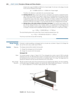 200	Part one Principles of Design and Stress Analysis
limited to the range of 0.0005 to 0.003 in/in of beam length. For the bar in this design, the ratio
of y/L can be compared to this range:
y/L = (0.0089 in)/(24.0 in) = 0.0004 in/in of beam length
Therefore, this deflection is well within the recommended range.
b. Buckling of the bar: When a beam with a tall, thin, rectangular cross section is subjected to bend-
ing, it would be possible for the shape to distort due to buckling before the bending stresses
would cause failure of the material. This is called elastic instability, and a complete discussion
is beyond the scope of this book. However, Reference 14 shows a method of computing the
critical buckling load for this kind of loading. The pertinent geometrical feature is the ratio of the
thickness t of the bar to its height h. It can be shown that the bar as designed will not buckle.
c. Bearing stress on the inside surfaces of the holes in the beam: Pins transfer loads between the
bar and the mating elements in the conveyor system. It is possible that the bearing stress at
the pin–hole interface could be large, leading to excessive deformation or wear. Reference 4
in Chapter 3 indicates that the allowable bearing stress for a steel pin in a steel hole is 0.90sy.
sbd = 0.90sy = 0.90(30 000 psi) = 27 000 psi
The actual bearing stress at the center hole is found using the projected area, Dpt.
sb = F/Dpt = (310 lb)/(0.50 in)(0.50 in) = 1240 psi
Thus the pin and hole are very safe for bearing.
FIGURE 5–19 Bracket design
Element A
x
y
Element B
F = 250 lb
z
z
Rigid
surface
b
12 in
a
8 in
Design Example
5–4
A bracket is made by welding a rectangular bar to a circular rod, as shown in Figure 5–19. Design the
bar and the rod to carry a static load of 250 lb.
Solution Objective The design process will be divided into two parts:
1. Design the rectangular bar for the bracket.
2. Design the circular rod for the bracket.
Rectangular Bar
Given The bracket design is shown in Figure 5–19. The rectangular bar carries a load of 250 lb vertically
downward at its end. An effectively fixed support is provided by the weld at its left end where the loads
are transferred to the circular rod. The bar acts as a cantilever beam, 12 in long. The design task is to
specify the material for the bar and the dimensions of its cross section.
Basic Design
Decisions
We will use steel for both parts of the bracket because of its relatively high stiffness, the ease of welding,
and the wide range of strengths available. Let’s specify SAE 1340 annealed steel having sy = 63 ksi and
su = 102 ksi (Appendix 3). The steel is highly ductile, with a 26% elongation.
M05_MOTT1184_06_SE_C05.indd 200 3/16/17 6:13 PM
 