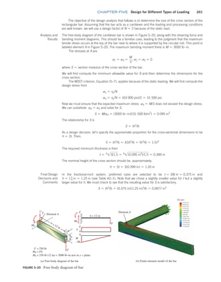 chapter FIVE Design for Different Types of Loading 201
FIGURE 5–20 Free-body diagram of bar
(a) Free-body diagram of the bar (b) Finite-element model of the bar
Element A
M0
M0 = Fb
F = 250 lb
–M0
M0
0
0
F
F
b = 12 in
F
V
t
z
h
y
M
M0 = 250 lb (12 in) = 3000 lb•in acts in y–z plane
F
F
x
Element A
SX (psi)
The objective of the design analysis that follows is to determine the size of the cross section of the
rectangular bar. Assuming that the bar acts as a cantilever and the loading and processing conditions
are well known, we will use a design factor of N = 2 because of the static load.
Analysis and
Results
The free-body diagram of the cantilever bar is shown in Figure 5–20, along with the shearing force and
bending moment diagrams. This should be a familiar case, leading to the judgment that the maximum
tensile stress occurs at the top of the bar near to where it is supported by the circular rod. This point is
labeled element A in Figure 5–20. The maximum bending moment there is M = 3000 lb # in.
The stresses at A are
s1 = sA =
M
S
, s2 = s3 = 0
where S = section modulus of the cross section of the bar.
We will first compute the minimum allowable value for S and then determine the dimensions for the
cross section.
The MSST criterion, Equation (5–7), applies because of the static loading. We will first compute the
design stress from
sd = sy/N
sd = sy/N = (63 000 psi)/2 = 31 500 psi
Now we must ensure that the expected maximum stress sA = M/S does not exceed the design stress.
We can substitute sA = sd and solve for S.
S = M/sd = (3000 lb # in)/(31 500 lb/in2
) = 0.095 in3
The relationship for S is
S = th2
/6
As a design decision, let’s specify the approximate proportion for the cross-sectional dimensions to be
h = 3t. Then,
S = th2
/6 = t(3t)2
/6 = 9t3
/6 = 1.5t3
The required minimum thickness is then
t = 3
2S/1.5 = 3
2(0.095 in3
)/1.5 = 0.399 in
The nominal height of the cross section should be, approximately,
h = 3t = 3(0.399 in) = 1.20 in
Final Design
Decisions and
Comments
In the fractional-inch system, preferred sizes are selected to be t = 3/8 in = 0.375 in and
h = 11
4 in = 1.25 in (see Table A2–1). Note that we chose a slightly smaller value for t but a slightly
larger value for h. We must check to see that the resulting value for S is satisfactory.
S = th2
/6 = (0.375 in)(1.25 in)2
/6 = 0.0977 in3
M05_MOTT1184_06_SE_C05.indd 201 3/16/17 6:13 PM
 