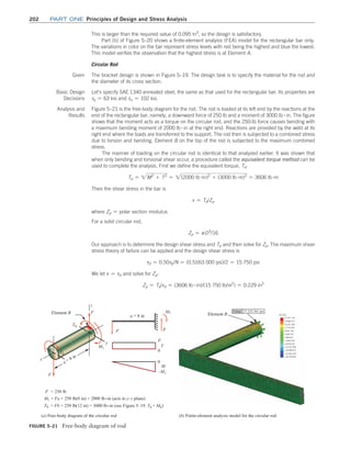 202	Part one Principles of Design and Stress Analysis
FIGURE 5–21 Free-body diagram of rod
27,333.361 psi
Value:
(a) Free-body diagram of the circular rod (b) Finite-element analysis model for the circular rod
Element B
Element B M1
0
0
–M1
F
F
F
M1
a = 8 in
V
M
F
F
T0
T0
y
x
a = 8 in
M1 = Fa = 250 lb(8 in) = 2000 lb •in (acts in y–z plane)
F = 250 lb
T0 = Fb = 250 lb(12 in) = 3000 lb•in (see Figure 5–19. T0 = M0)
z
This is larger than the required value of 0.095 in3
, so the design is satisfactory.
Part (b) of Figure 5–20 shows a finite-element analysis (FEA) model for the rectangular bar only.
The variations in color on the bar represent stress levels with red being the highest and blue the lowest.
This model verifies the observation that the highest stress is at Element A.
Circular Rod
Given The bracket design is shown in Figure 5–19. The design task is to specify the material for the rod and
the diameter of its cross section.
Basic Design
Decisions
Let’s specify SAE 1340 annealed steel, the same as that used for the rectangular bar. Its properties are
sy = 63 ksi and su = 102 ksi.
Analysis and
Results
Figure 5–21 is the free-body diagram for the rod. The rod is loaded at its left end by the reactions at the
end of the rectangular bar, namely, a downward force of 250 lb and a moment of 3000 lb # in. The figure
shows that the moment acts as a torque on the circular rod, and the 250-lb force causes bending with
a maximum bending moment of 2000 lb # in at the right end. Reactions are provided by the weld at its
right end where the loads are transferred to the support. The rod then is subjected to a combined stress
due to torsion and bending. Element B on the top of the rod is subjected to the maximum combined
stress.
The manner of loading on the circular rod is identical to that analyzed earlier. It was shown that
when only bending and torsional shear occur, a procedure called the equivalent torque method can be
used to complete the analysis. First we define the equivalent torque, Te:
Te = 2M2
+ T2
= 2(2000 lb #in)2
+ (3000 lb #in)2
= 3606 lb #in
Then the shear stress in the bar is
t = Te/Zp
where Zp = polar section modulus
For a solid circular rod,
Zp = pD3
/16
Our approach is to determine the design shear stress and Te and then solve for Zp. The maximum shear
stress theory of failure can be applied and the design shear stress is
td = 0.50sy/N = (0.5)(63 000 psi)/2 = 15 750 psi
We let t = td and solve for Zp:
Zp = Te/td = (3606 lb # in)/(15 750 lb/in2
) = 0.229 in3
M05_MOTT1184_06_SE_C05.indd 202 3/16/17 6:13 PM
 