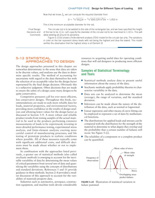 chapter FIVE Design for Different Types of Loading 203
5–13 STATISTICAL
APPROACHES TO DESIGN
The design approaches presented in this chapter are
somewhat deterministic in the sense that data are taken
to be discrete values, and analyses use the data to deter-
mine specific results. The method of accounting for
uncertainty with regard to the data themselves lies with
the selection of an acceptable value for the design factor
represented by the final design decision. Obviously this
is a subjective judgment. Often decisions that are made
to ensure the safety of a design cause many designs to be
quite conservative.
Competitive pressures call for ever more efficient,
less conservative designs. Throughout this book, rec-
ommendations are made to seek more reliable data for
loads, material properties, and environmental factors,
providing more confidence in the results of design anal-
yses and allowing lower values for the design factor as
discussed in Section 5–9. A more robust and reliable
product results from testing samples of the actual mate-
rial to be used in the product; performing extensive
measurements of loads to be experienced; investing in
more detailed performance testing, experimental stress
analysis, and finite-element analysis; exerting more
careful control of manufacturing processes; and life
testing of prototype products in realistic conditions
where possible. All of these measures typically come
with significant additional costs, and difficult deci-
sions must be made about whether or not to imple-
ment them.
In combination with the approaches listed previ-
ously, a greater use of statistical methods (also called
stochastic methods) is emerging to account for the inevi-
table variability of data by determining the mean values
of critical parameters from several sets of data and quan-
tifying the variability using the concepts of distributions
and standard deviations. References 5 and 11 provide
guidance in these methods. Section 2–4 provided a mod-
est discussion of this approach to account for the vari-
ability of materials property data.
Industries such as automotive, aerospace, construc-
tion equipment, and machine tools devote considerable
resources to acquiring useful data for operating condi-
tions that will aid designers in producing more efficient
designs.
Samples of Statistical Terminology
and Tools
■
■ Statistical methods analyze data to present useful
information about the source of the data.
■
■ Stochastic methods apply probability theories to char-
acterize variability in the data.
■
■ Data sets can be analyzed to determine the mean
(average), the range of variation, and the standard
deviation.
■
■ Inferences can be made about the nature of the dis-
tribution of the data, such as normal or lognormal.
■
■ Linear regression and other means of curve fitting can
be employed to represent a set of data by mathemati-
cal functions.
■
■ The distributions for applied loads and stresses can be
compared with the distribution for the strength of the
material to determine to what degree they overlap and
the probability that a certain number of failures will
occur. See Figure 5–22.
■
■ The reliability of a component or a complete product
can be quantified.
Now that we know Zp, we can compute the required diameter from
D = 3
216Zp/p = 3
216(0.229 in3
)/p = 1.053 in
This is the minimum acceptable diameter for the rod.
Final Design
Decisions and­
Comments
The circular rod is to be welded to the side of the rectangular bar, and we have specified the height
of the bar to be 11
4 in. Let’s specify the diameter of the circular rod to be machined to 1.10 in. This will
allow welding all around its periphery.
Figure 5–21(b) shows a finite-element analysis (FEA) model for the circular bar only. The variations
in color on the bar represent stress levels with red being the highest and blue the lowest. This model
verifies the observation that the highest stress is at Element B.
FIGURE 5–22 Illustration of statistical variation in
failure potential
Mean value of stress
Mean value
of strength
Overlapping areas
predict failures
Stress
Frequency of
observations
M05_MOTT1184_06_SE_C05.indd 203 3/16/17 6:13 PM
 