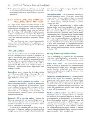 204	Part one Principles of Design and Stress Analysis
■
■ The optimum assignment of tolerances can be made
to reasonably ensure satisfactory performance of a
product while allowing as broad a range of tolerances
as practical.
5–14 
FINITE LIFE AND DAMAGE
ACCUMULATION METHOD
The fatigue design methods described thus far in this
chapter have the goal to design a component for infinite
life by using the estimated actual endurance limit as the
basis for design. Applied repeated stress levels below
this value will provide infinite life. Furthermore, the
analyses were based on the assumption that the loading
pattern was uniform over the life of the component.
That is, the mean and alternating stresses do not vary
over time.
There are, however, many common examples for
which a finite life is adequate for the application and
where the loading pattern does vary with time. Consider
the following.
Finite Life Examples
First, let’s discuss the concept of finite life. Refer to the
endurance strength curves in Figure 5–10 in Section 5–5.
Data are plotted on a stress versus number of cycles to
failure graph (s vs. N) with both axes using logarith-
mic scales. For the materials that exhibit an endurance
limit, it can be seen that the limit occurs for a life of
approximately 106
cycles. How long would it take to
accumulate 1 million cycles of load applications? Here
are some examples.
Bicycle brake lever: Assume that the brake is applied
every 5.0 minutes while riding 4.0 hours per day every
day of each year. It would take more than 57 years to
apply the brake 1 million times.
Lawn mower height-adjustment mechanism: Con-
sider a lawn mower used by a commercial lawn mainte-
nance company. Assume that the cutting height for the
mower is adjusted to accommodate varying terrain three
times per mowing and that the mower is used 40 times
per week for all 12 months per year. It would take 160
years to accumulate 1 million cycles of load on the height
adjustment mechanism.
Automotive lift in a service station: Assume that
the service technician lifts four automobiles per hour, 10
hours per day, 6 days per week, each week of the year. It
would take more than 80 years to accumulate 1 million
cycles of load on the lift mechanism.
Each of these examples indicates that it may be
appropriate to design the load-carrying members of the
example systems for something less than infinite life. But
many industrial examples do require design for infinite
life. Here is an example.
Parts feeding device: On an automated assembly sys-
tem, a feeding device inserts 120 parts per minute. If the
system operates 16 hours per day, 6 days per week, each
week of the year, it would take only 8.7 days to accumu-
late 1 million cycles of loading. It would see 35.9 million
cycles in one year.
When it can be justified to design for a finite life less
than the number of cycles corresponding to the endurance
limit, you will need data similar to that in Figure 5–10 for
the actual material to be used in the component. Testing
the material yourself is preferred, but it would be a time-
consuming and costly exercise to acquire sufficient data to
make statistically valid s@N curves. References 2–4, 9, 11,
and 13 may provide suitable data, or an additional litera-
ture search may be required. Once reliable data are identi-
fied, use the endurance strength at the specified number
of cycles as the starting point for computing the estimated
actual endurance strength as described in Section 5–6.
Then use that value in subsequent analyses as described
in Section 5–10.
Varying Stress Amplitude Examples
Here we are looking for examples where the component
experiences cyclical loading for a large number of cycles
but for which the amplitude of the stress varies over time.
Bicycle brake lever: Let’s reconsider the braking
action on a bicycle. Sometimes you need to bring the
bike to a stop very quickly from a high speed, requiring
a rather high force on the brake lever. Other times you
may apply a lighter force to simply slow down a bit to
safely negotiate a curve.
Automotive suspension member: Suspension parts
such as strut, spring, shock absorber, control arm, or
fastener pass loads from the wheel to the frame of a car.
The magnitude of the load depends on vehicle speed, the
condition of the road, and driver action. Roads may be
smoothly paved, potholed, or rough-surfaced gravel. The
vehicle may even be driven off-road where violent peaks
of stress will be encountered.
Machine tool drive system: Consider the lifetime of
a milling machine. Its primary function is to cut metal,
and it takes a certain amount of torque to drive the cut-
ter depending on the machinability of the material, the
depth of cut, and the feed rate. Surely the torque will
vary significantly from job to job. During part of its
operating time, there may be no cutting action at all as
a new part is positioned or as the operation completes
one cut and adjusts before making another. At times the
cutter will encounter locally harder material, requiring
higher torque for a short period of time.
M05_MOTT1184_06_SE_C05.indd 204 3/16/17 6:13 PM
 