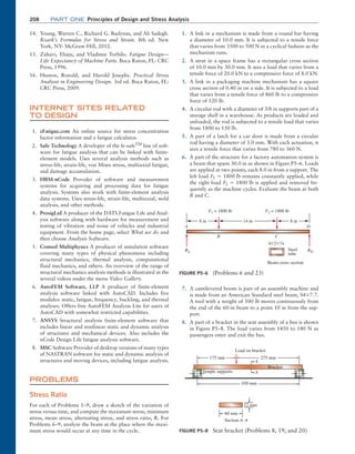 208	Part one Principles of Design and Stress Analysis
14. Young, Warren C., Richard G. Budynas, and Ali ­
Sadegh.
Roark’s Formulas for Stress and Strain. 8th ed. New
York, NY: McGraw-Hill, 2012.
15. Zahavi, Eliaju, and Vladimir Torbilo. Fatigue Design—
Life Expectancy of Machine Parts. Boca Raton, FL: CRC
Press, 1996.
16. Huston, Ronald, and Harold Josephs. Practical Stress
Analysis in Engineering Design. 3rd ed. Boca Raton, FL:
CRC Press, 2009.
INTERNET SITES Related
to Design
1. eFatigue.com An online source for stress concentration
factor information and a fatigue calculator.
2. Safe Technology A developer of the fe-safeTM
line of soft-
ware for fatigue analysis that can be linked with finite-
element models. Uses several analysis methods such as
stress-life, strain-life, von Mises stress, multiaxial fatigue,
and damage accumulation.
3. HBM-nCode Provider of software and measurement
systems for acquiring and processing data for fatigue
analysis. Systems also work with finite-element analysis
data systems. Uses stress-life, strain-life, multiaxial, weld
analysis, and other methods.
4. ProsigLtd A producer of the DATS Fatigue Life and Anal-
ysis software along with hardware for measurement and
testing of vibration and noise of vehicles and industrial
equipment. From the home page, select What we do and
then choose Analysis Software.
5. Comsol Multiphysics A producer of simulation software
covering many types of physical phenomena including
structural mechanics, thermal analysis, computational
fluid mechanics, and others. An overview of the range of
structural mechanics analysis methods is illustrated in the
several videos under the menu Video Gallery.
6. AutoFEM Software, LLP A producer of finite-element
analysis software linked with AutoCAD. Includes five
modules: static, fatigue, frequency, buckling, and thermal
analyses. Offers free AutoFEM Analysis Lite for users of
AutoCAD with somewhat restricted capabilities.
7. ANSYS Structural analysis finite-element software that
includes linear and nonlinear static and dynamic analysis
of structures and mechanical devices. Also includes the
nCode Design Life fatigue analysis software.
8. MSC Software Provider of desktop versions of many types
of NASTRAN software for static and dynamic analysis of
structures and moving devices, including ­
fatigue analysis.
PROBLEMS
Stress Ratio
For each of Problems 1–9, draw a sketch of the variation of
stress versus time, and compute the maximum stress, minimum
stress, mean stress, alternating stress, and stress ratio, R. For
Problems 6–9, analyze the beam at the place where the maxi-
mum stress would occur at any time in the cycle.
1. A link in a mechanism is made from a round bar having
a diameter of 10.0 mm. It is subjected to a tensile force
that varies from 3500 to 500 N in a cyclical fashion as the
mechanism runs.
2. A strut in a space frame has a rectangular cross section
of 10.0 mm by 30.0 mm. It sees a load that varies from a
tensile force of 20.0 kN to a compressive force of 8.0 kN.
3. A link in a packaging machine mechanism has a square
cross section of 0.40 in on a side. It is subjected to a load
that varies from a tensile force of 860 lb to a compressive
force of 120 lb.
4. A circular rod with a diameter of 3/8 in supports part of a
storage shelf in a warehouse. As products are loaded and
unloaded, the rod is subjected to a tensile load that varies
from 1800 to 150 lb.
5. A part of a latch for a car door is made from a circular
rod having a diameter of 3.0 mm. With each actuation, it
sees a tensile force that varies from 780 to 360 N.
6. A part of the structure for a factory automation system is
a beam that spans 30.0 in as shown in Figure P5–6. Loads
are applied at two points, each 8.0 in from a support. The
left load F1 = 1800 lb remains constantly applied, while
the right load F2 = 1800 lb is applied and removed fre-
quently as the machine cycles. Evaluate the beam at both
B and C.
FIGURE P5–6 (Problems 6 and 23)
Beam cross section
B C
A D
Steel
tube
4*2*1/4
RA
F1 = 1800 lb F2 = 1800 lb
RD
8 in 8 in
14 in
7. A cantilevered boom is part of an assembly machine and
is made from an American Standard steel beam, S4*7.7.
A tool with a weight of 500 lb moves continuously from
the end of the 60-in beam to a point 10 in from the sup-
port.
8. A part of a bracket in the seat assembly of a bus is shown
in Figure P5–8. The load varies from 1450 to 140 N as
passengers enter and exit the bus.
FIGURE P5–8 Seat bracket (Problems 8, 19, and 20)
Section A–A
12 mm
60 mm
175 mm
450 mm
Load on bracket
Simple supports
Bracket
A
A
275 mm
M05_MOTT1184_06_SE_C05.indd 208 3/16/17 6:13 PM
 
