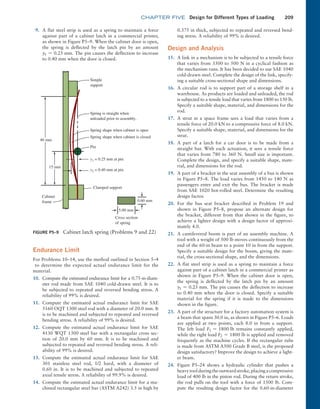 chapter FIVE Design for Different Types of Loading 209
0.375 in thick, subjected to repeated and reversed bend-
ing stress. A reliability of 99% is desired.
Design and Analysis
15. A link in a mechanism is to be subjected to a tensile force
that varies from 3500 to 500 N in a cyclical fashion as
the mechanism runs. It has been decided to use SAE 1040
cold-drawn steel. Complete the design of the link, specify-
ing a suitable cross-sectional shape and dimensions.
16. A circular rod is to support part of a storage shelf in a
warehouse. As products are loaded and unloaded, the rod
is subjected to a tensile load that varies from 1800 to 150 lb.
Specify a suitable shape, material, and dimensions for the
rod.
17. A strut in a space frame sees a load that varies from a
tensile force of 20.0 kN to a compressive force of 8.0 kN.
Specify a suitable shape, material, and dimensions for the
strut.
18. A part of a latch for a car door is to be made from a
straight bar. With each actuation, it sees a tensile force
that varies from 780 to 360 N. Small size is important.
Complete the design, and specify a suitable shape, mate-
rial, and dimensions for the rod.
19. A part of a bracket in the seat assembly of a bus is shown
in Figure P5–8. The load varies from 1450 to 140 N as
passengers enter and exit the bus. The bracket is made
from SAE 1020 hot-rolled steel. Determine the resulting
design factor.
20. For the bus seat bracket described in Problem 19 and
shown in Figure P5–8, propose an alternate design for
the bracket, different from that shown in the figure, to
achieve a lighter design with a design factor of approxi-
mately 4.0.
21. A cantilevered boom is part of an assembly machine. A
tool with a weight of 500 lb moves continuously from the
end of the 60-in beam to a point 10 in from the support.
Specify a suitable design for the boom, giving the mate-
rial, the cross-sectional shape, and the dimensions.
22. A flat steel strip is used as a spring to maintain a force
against part of a cabinet latch in a commercial printer as
shown in Figure P5–9. When the cabinet door is open,
the spring is deflected by the latch pin by an amount
y1 = 0.25 mm. The pin causes the deflection to increase
to 0.40 mm when the door is closed. Specify a suitable
material for the spring if it is made to the dimensions
shown in the figure.
23. A part of the structure for a factory automation system is
a beam that spans 30.0 in, as shown in Figure P5–6. Loads
are applied at two points, each 8.0 in from a support.
The left load F1 = 1800 lb remains constantly applied,
while the right load F2 = 1800 lb is applied and removed
frequently as the machine cycles. If the rectangular tube
is made from ASTM A500 Grade B steel, is the proposed
design satisfactory? Improve the design to achieve a light-
er beam.
24. Figure P5–24 shows a hydraulic cylinder that pushes a
heavytoolduringtheoutwardstroke,placingacompressive
load of 400 lb in the piston rod. During the return stroke,
the rod pulls on the tool with a force of 1500 lb. Com-
pute the resulting design factor for the 0.60-in-­
diameter
FIGURE P5–9 Cabinet latch spring (Problems 9 and 22)
40 mm
15 mm
Simple
support
Spring is straight when
unloaded prior to assembly.
Spring shape when cabinet is open
Spring shape when cabinet is closed
Pin
Clamped support
5.00 mm
Cross section
of spring
0.60 mm
y1 = 0.25 mm at pin
y2 = 0.40 mm at pin
Cabinet
frame
9. A flat steel strip is used as a spring to maintain a force
against part of a cabinet latch in a commercial printer,
as shown in Figure P5–9. When the cabinet door is open,
the spring is deflected by the latch pin by an amount
y1 = 0.25 mm. The pin causes the deflection to increase
to 0.40 mm when the door is closed.
Endurance Limit
For Problems 10–14, use the method outlined in Section 5–4
to determine the expected actual endurance limit for the
material.
10. Compute the estimated endurance limit for a 0.75-in-diam-
eter rod made from SAE 1040 cold-drawn steel. It is to
be subjected to repeated and reversed bending stress. A
reliability of 99% is desired.
11. Compute the estimated actual endurance limit for SAE
5160 OQT 1300 steel rod with a diameter of 20.0 mm. It
is to be machined and subjected to repeated and reversed
bending stress. A reliability of 99% is desired.
12. Compute the estimated actual endurance limit for SAE
4130 WQT 1300 steel bar with a rectangular cross sec-
tion of 20.0 mm by 60 mm. It is to be machined and
subjected to repeated and reversed bending stress. A reli-
ability of 99% is desired.
13. Compute the estimated actual endurance limit for SAE
301 stainless steel rod, 1/2 hard, with a diameter of
0.60 in. It is to be machined and subjected to repeated
axial tensile stress. A reliability of 99.9% is desired.
14. Compute the estimated actual endurance limit for a ma-
chined rectangular steel bar (ASTM A242) 3.5 in high by
M05_MOTT1184_06_SE_C05.indd 209 3/16/17 6:13 PM
 