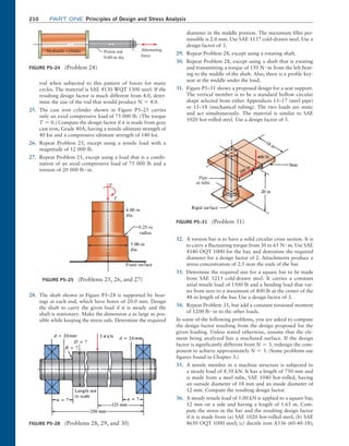 210	Part one Principles of Design and Stress Analysis
rod when subjected to this pattern of forces for many
cycles. The material is SAE 4130 WQT 1300 steel. If the
resulting design factor is much different from 4.0, deter-
mine the size of the rod that would produce N = 4.0.
25. The cast iron cylinder shown in Figure P5–25 carries
only an axial compressive load of 75 000 lb. (The torque
T = 0.) Compute the design factor if it is made from gray
cast iron, Grade 40A, having a tensile ultimate strength of
40 ksi and a compressive ultimate strength of 140 ksi.
26. Repeat Problem 25, except using a tensile load with a
magnitude of 12 000 lb.
27. Repeat Problem 25, except using a load that is a combi-
nation of an axial compressive load of 75 000 lb and a
torsion of 20 000 lb # in.
­
diameter in the middle portion. The maximum fillet per-
missible is 2.0 mm. Use SAE 1137 cold-drawn steel. Use a
design factor of 3.
29. Repeat Problem 28, except using a rotating shaft.
30. Repeat Problem 28, except using a shaft that is rotating
and transmitting a torque of 150 N # m from the left bear-
ing to the middle of the shaft. Also, there is a profile key-
seat at the middle under the load.
31. Figure P5–31 shows a proposed design for a seat support.
The vertical member is to be a standard hollow circular
shape selected from either Appendices 15–17 (steel pipe)
or 15–18 (mechanical tubing). The two loads are static
and act simultaneously. The material is similar to SAE
1020 hot-rolled steel. Use a design factor of 3.
FIGURE P5–24 (Problem 24)
Piston rod
0.60-in dia.
Hydraulic cylinder Alternating
force
FIGURE P5–25 (Problems 25, 26, and 27)
28. The shaft shown in Figure P5–28 is supported by bear-
ings at each end, which have bores of 20.0 mm. Design
the shaft to carry the given load if it is steady and the
shaft is stationary. Make the dimension a as large as pos-
sible while keeping the stress safe. Determine the required
FIGURE P5–28 (Problems 28, 29, and 30)
FIGURE P5–31 (Problem 31)
or tube
32. A torsion bar is to have a solid circular cross section. It is
to carry a fluctuating torque from 30 to 65 N # m. Use SAE
4140 OQT 1000 for the bar, and determine the ­
required
diameter for a design factor of 2. Attachments produce a
stress concentration of 2.5 near the ends of the bar.
33. Determine the required size for a square bar to be made
from SAE 1213 cold-drawn steel. It carries a constant
axial tensile load of 1500 lb and a bending load that var-
ies from zero to a maximum of 800 lb at the center of the
48-in length of the bar. Use a design factor of 3.
34. Repeat Problem 33, but add a constant torsional moment
of 1200 lb # in to the other loads.
In some of the following problems, you are asked to compute
the design factor resulting from the design proposed for the
given loading. Unless stated otherwise, assume that the ele-
ment being analyzed has a machined surface. If the design
factor is significantly different from N = 3, redesign the com-
ponent to achieve approximately N = 3. (Some problems use
figures found in Chapter 3.)
35. A tensile member in a machine structure is subjected to
a steady load of 4.50 kN. It has a length of 750 mm and
is made from a steel tube, SAE 1040 hot-rolled, having
an outside diameter of 18 mm and an inside diameter of
12 mm. Compute the resulting design factor.
36. A steady tensile load of 5.00 kN is applied to a square bar,
12 mm on a side and having a length of 1.65 m. Com-
pute the stress in the bar and the resulting design factor
if it is made from (a) SAE 1020 hot-rolled steel; (b) SAE
8650 OQT 1000 steel; (c) ductile iron A536 (60-40-18);
M05_MOTT1184_06_SE_C05.indd 210 3/16/17 6:13 PM
 