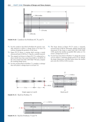 214	Part one Principles of Design and Stress Analysis
71. For the cantilever described in Problem 69, specify a suit-
able material to achieve a design factor of at least 3.0
without changing the geometry of the beam.
72. Figure P5–72 shows a rotating shaft carrying a steady
downward load of 100 lb at C. Specify a suitable material.
73. The stepped rod shown in Figure P5–73 is subjected to a
direct tensile force that varies from 8500 to 16 000 lb. If
the rod is made from SAE 1340 OQT 700 steel, compute
the resulting design factor.
74. For the rod described in Problem 73, complete a redesign
that will achieve a design factor of at least 3.0.
75. The beam shown in Figure P5–75 carries a repeated,
reversed load of 800 lb alternately applied upward and
downward. If the beam is made from SAE 1144 OQT
1100, specify the smallest acceptable fillet radius at A to
ensure a design factor of 3.0.
76. For the beam described in Problem 75, design the section
at B to achieve a minimum design factor of 3.0. Specify
the shape, dimensions, and fillet radius where the smaller
part joins the 2.00-by-2.00-in section.
FIGURE P5–69 Cantilever for Problems 69, 70, and 71
0.06-in radius
4.00 in
1.25-in dia.
F
2.00-in dia.
FIGURE P5–72 Shaft for Problem 72
10 in 6 in
F = 100 lb
1.38 in 1.00 in
B
B
r = 0.06 in
Detail near B
Simple support at A and B.
A B C
FIGURE P5–73 Rod for Problems 73 and 74
0.63-in dia.
r = 0.05 in
1.00-in dia.
F F
M05_MOTT1184_06_SE_C05.indd 214 3/16/17 6:13 PM
 