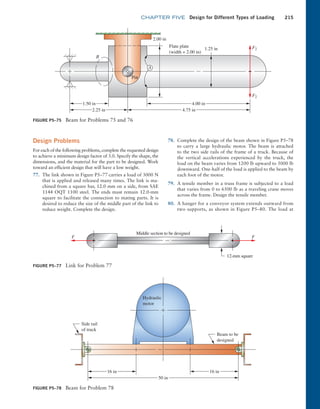 chapter FIVE Design for Different Types of Loading 215
Design Problems
For each of the following problems, complete the requested design
to achieve a minimum design factor of 3.0. Specify the shape, the
dimensions, and the material for the part to be designed. Work
toward an efficient design that will have a low weight.
77. The link shown in Figure P5–77 carries a load of 3000 N
that is applied and released many times. The link is ma-
chined from a square bar, 12.0 mm on a side, from SAE
1144 OQT 1100 steel. The ends must remain 12.0-mm
square to facilitate the connection to mating parts. It is
desired to reduce the size of the middle part of the link to
reduce weight. Complete the design.
78. Complete the design of the beam shown in Figure P5–78
to carry a large hydraulic motor. The beam is attached
to the two side rails of the frame of a truck. Because of
the vertical accelerations experienced by the truck, the
load on the beam varies from 1200 lb upward to 5000 lb
downward. One-half of the load is applied to the beam by
each foot of the motor.
79. A tensile member in a truss frame is subjected to a load
that varies from 0 to 6500 lb as a traveling crane moves
across the frame. Design the tensile member.
80. A hanger for a conveyor system extends outward from
two supports, as shown in Figure P5–80. The load at
FIGURE P5–75 Beam for Problems 75 and 76
1.50 in
2.25 in
2.00 in
1.25 in F2
F2
4.75 in
4.00 in
B
A
Pin
Flate plate
(width = 2.00 in)
FIGURE P5–77 Link for Problem 77
12-mm square
F F
Middle section to be designed
FIGURE P5–78 Beam for Problem 78
16 in
16 in
50 in
Side rail
of truck
Beam to be
designed
Hydraulic
motor
M05_MOTT1184_06_SE_C05.indd 215 3/16/17 6:13 PM
 