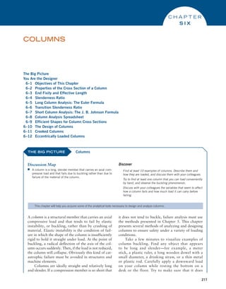 217
The Big Picture
You Are the Designer
6–1 Objectives of This Chapter
6–2 Properties of the Cross Section of a Column
6–3 End Fixity and Effective Length
6–4 Slenderness Ratio
6–5 Long Column Analysis: The Euler Formula
6–6 Transition Slenderness Ratio
6–7 Short Column Analysis: The J. B. Johnson Formula
6–8 Column Analysis Spreadsheet
6–9 Efficient Shapes for Column Cross Sections
6–10 The Design of Columns
6–11 Crooked Columns
6–12 Eccentrically Loaded Columns
COLUMNS
C H A P T E R
S I X
THE BIG PICTURE
Discussion Map
■
■ A column is a long, slender member that carries an axial com-
pressive load and that fails due to buckling rather than due to
failure of the material of the column.
Discover
Find at least 10 examples of columns. Describe them and
how they are loaded, and discuss them with your colleagues.
Try to find at least one column that you can load conveniently
by hand, and observe the buckling phenomenon.
Discuss with your colleagues the variables that seem to affect
how a column fails and how much load it can carry before
failing.
Columns
This chapter will help you acquire some of the analytical tools necessary to design and analyze columns.
A column is a structural member that carries an axial
compressive load and that tends to fail by elastic
instability, or buckling, rather than by crushing of
material. Elastic instability is the condition of fail-
ure in which the shape of the column is insufficiently
rigid to hold it straight under load. At the point of
buckling, a radical deflection of the axis of the col-
umn occurs suddenly. Then, if the load is not reduced,
the column will collapse. Obviously this kind of cat-
astrophic failure must be avoided in structures and
machine elements.
Columns are ideally straight and relatively long
and slender. If a compression member is so short that
it does not tend to buckle, failure analysis must use
the methods presented in Chapter 5. This chapter
presents several methods of analyzing and designing
columns to ensure safety under a variety of loading
conditions.
Take a few minutes to visualize examples of
column buckling. Find any object that appears
to be long and slender—for example, a meter
stick, a plastic ruler, a long wooden dowel with a
small diameter, a drinking straw, or a thin metal
or plastic rod. Carefully apply a downward load
on your column while resting the bottom on a
desk or the floor. Try to make sure that it does
M06_MOTT1184_06_SE_C06.indd 217 3/10/17 3:52 PM
 