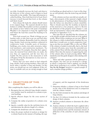 218 Part one Principles of Design and Stress Analysis
of support, and the magnitude of the slenderness
ratio.
7. Determine whether a column is long or short based
on the value of the slenderness ratio in comparison
with the column constant.
8. Use the Euler formula for the analysis and design of
long columns.
9. Use the J. B. Johnson formula for the analysis and
design of short columns.
10. Analyze crooked columns to determine the allow-
able load.
11. Analyze columns in which the load is applied with a
modest amount of eccentricity to determine the maxi-
mum predicted stress and the maximum amount of
deflection of the centerline of such columns under
load.
6–1 OBJECTIVES OF THIS
CHAPTER
After completing this chapter, you will be able to:
1. Recognize that any relatively long, slender compres-
sion member must be analyzed as a column to pre-
vent buckling.
2. Specify efficient shapes for the cross section of
columns.
3. Compute the radius of gyration of a column cross
section.
4. Specify a suitable value for the end-fixity factor, K,
and determine the effective length of a column.
5. Compute the slenderness ratio for columns.
6. Select the proper method of analysis or design for
a column based on the manner of loading, the type
not slide. Gradually increase the load, and observe
the behavior of the column until it begins to bend
noticeably in the middle. This large deformation is
called buckling. Then hold that level of load. Don’t
increase it much beyond that level, or the column
will likely break!
Now release the load; the column should return
to its original shape. The material should not have
broken or yielded. But wouldn’t you have considered
the column to have failed at the point of buckling?
Wouldn’t it be important to keep the applied load
well below the load that caused the buckling to be
initiated?
Now look around you. Think of things you are
familiar with, or take time to go out and find other
examples of columns. Remember, look for relatively
long, slender, load-carrying members subjected to
compressive loads. Consider parts of furniture,
buildings, cars, trucks, toys, play structures, indus-
trial machinery, and construction machinery. Try
to find at least 10 examples. Describe their appear-
ance: the material from which they are made, the
way they are supported, and the way they are
loaded. Do this activity in the classroom or with
colleagues; bring the descriptions to class next ses-
sion for discussion.
Notice that you were asked to find relatively
long, slender, load-carrying members. How will you
know when a member is long and slender? At this
point, you should just use your judgment. If the col-
umn is available and you are strong enough to load
it to buckling, go ahead and try it. Later in this chap-
ter, we will quantify what the terms long and slender
mean.
If the columns you have seen did not actually col-
lapse, what property of the material is highly related
to the phenomenon of buckling failure? Remember
that the failure was described as elastic instability.
Then it should seem that the modulus of elasticity
of the material is a key property, and it is. Review
the definition of this property from Chapter 1, and
look up representative values in the tables of material
properties in Appendices 3–13.
Also note that we specified that the columns are
to be initially straight and that loads are to be applied
axially. What if these conditions are not met? What if
the column is a little crooked before loading? Do you
think that it would carry as much compressive load-
ing as one that was straight? Why or why not? What
if the column is loaded eccentrically, that is, the load
is directed off-center, away from the centroidal axis
of the column? How will that affect the load-carrying
ability? How does the manner of supporting the ends
of the column affect its load-carrying ability? What
standards exist that guide designers when dealing with
columns?
These and other questions will be addressed in
this chapter. Any time you are involved in a design
in which a compressive load is applied, you should
think about analyzing it as a column. The following
You Are the Designer situation is a good example of
such a machine design problem.
M06_MOTT1184_06_SE_C06.indd 218 3/10/17 3:52 PM
 