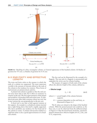 220 Part one Principles of Design and Stress Analysis
The free end can be illustrated by the example of a
flagpole. The top end of a flagpole is unrestrained and
unguided, the worst case for column loading.
The manner of support of both ends of the column
affects the effective length of the column, defined as
➭ Effective Length
Le = KL (6–2)
where L = 
actual length of the column between
supports
K = 
constant dependent on the end fixity, as
illustrated in Figure 6–3
The K values are related to the shape of the buckled
column. With the pinned-pinned end condition as the
base case, it can be observed from the deflected shape
in Figure 6–3 that the fixed-fixed, fixed-free, and fixed-
pinned columns have effective lengths of 0.5L, 2.0L, and
0.7L, respectively.
6–3 
END FIXITY AND EFFECTIVE
LENGTH
The term end fixity refers to the manner in which the
ends of a column are supported. The most important
variable is the amount of restraint offered at the ends of
the column to the tendency for rotation. Three forms of
end restraint are pinned, fixed, and free.
A pinned-end column is guided so that the end can-
not sway from side to side, but it offers no resistance to
rotation of the end. The best approximation of the pinned
end would be a frictionless ball-and-socket joint. A cylin-
drical pin joint offers little resistance about one axis, but
it may restrain the axis perpendicular to the pin axis.
A fixed end is one that is held against rotation at
the support. An example is a cylindrical column inserted
into a tight-fitting sleeve that itself is rigidly supported.
The sleeve prohibits any tendency for the fixed end of
the column to rotate. A column end securely welded to a
rigid base plate is also a good approximation of a fixed-
end column.
FIGURE 6–2 Buckling of a thin, rectangular column. (a) General appearance of the buckled column. (b) Radius of
gyration for Y-Y axis. (c) Radius of gyration for X-X axis
Force
Y
Y
X X
Base
(a)
Y Y
Critical buckling axis
Column cross section
h
t
(b)
h
t
X
X
(c)
For axis Y-Y: r = t !1/12 For axis X-X: r = h!1/12
M06_MOTT1184_06_SE_C06.indd 220 3/10/17 3:52 PM
 