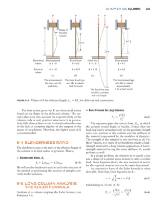 chapter SIX COLUMNS 221
➭ Euler Formula for Long Columns
Pcr =
p2
EI
Le
2
(6–4)
The equation gives the critical load, Pcr, at which
the column would begin to buckle. Notice that the
buckling load is dependent only on the geometry (length
and cross section) of the column and the stiffness of
the material represented by the modulus of elasticity.
The strength of the material is not involved at all. For
these reasons, it is often of no benefit to specify a high-
strength material in a long column application. A lower-
strength material having the same stiffness, E, would
perform as well.
In a design problem, the objective is to specify a size
and a shape of a column cross section to carry a certain
load. From Equation (6–4), the area moment of inertia
for the required cross section can be easily determined.
An alternative form of the Euler formula is often
desirable. Note that, from Equation (6–1),
r =
A
I
A
1 I = r2
A (6–5)
Substituting (6–5) into (6–4):
Pcr =
p2
EA
(Le/r)2
=
p2
EA
Sr
2
(6–6)
The first values given for K are theoretical values
based on the shape of the deflected column. The sec-
ond values take into account the expected fixity of the
column ends in real, practical structures. It is particu-
larly difficult to achieve a true fixed-end column because
of the lack of complete rigidity of the support or the
means of attachment. Therefore, the higher value of K
is recommended.
6–4 SLENDERNESS RATIO
The slenderness ratio is the ratio of the effective length of
the column to its least radius of gyration. That is,
➭ Slenderness Ratio, Sr
Sr = Le/rmin = KL/rmin (6–3)
We will use the slenderness ratio to aid in the selection of
the method of performing the analysis of straight, cen-
trally loaded columns.
6–5 LONG COLUMN ANAL
YSIS:
THE EULER FORMULA
Analysis of a column employs the Euler formula (see
Reference 4 ):
FIGURE 6–3 Values of K for effective length, Le = KL, for different end connections
P
Shape of
buckled
column
Theoretical
values
Practical
values
This is considered
the base case for
end-fixity.
The fixed-fixed type
acts like a column
half its length
The fixed-pinned type
acts like a column
approximately
¾ its actual length.
The fixed-free type
acts like a column
twice its length.
Pinned-pinned
K = 1.0
K = 1.0
(a)
P
Fixed-fixed
K = 0.5
K = 0.65
(b)
P P
Fixed-free
K = 2.0
K = 2.10
(c)
P
Fixed-pinned
K = 0.7
K = 0.8
(d)
0.7 L
2.0 L
0.5 L
L
M06_MOTT1184_06_SE_C06.indd 221 3/10/17 3:52 PM
 