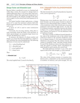 222 Part one Principles of Design and Stress Analysis
6–6 TRANSITION SLENDERNESS
RATIO
The Euler formula for critical load prediction, Equation
(6–6), can be expressed as:
Pcr
A
=
p2
E
Sr
2
(6–7)
Plotting stress verses slenderness ratio, Pcr/A vs. Sr, the
Euler formula is an inverse square function as shown in
Figure 6–4. It is observed that when a column is “short”
(a low slenderness value), Euler formula gives inaccurate
predictions with unrealistic high stresses. As such, the
J. B. Johnson formula, a parabolic function also shown
in Figure 6–4, is used to determine the critical load for
short columns. See Section 6–7 for the definition of the
J. B. Johnson formula.
The choice of Euler or Johnson formula depends on
the value of the slenderness ratio of the column being
analyzed in relation to the transition slenderness ratio,
SrT, or column constant, Cc. For a given column with the
slenderness ratio greater than the column constant, the
column is considered “long” and Euler formula should
be used. If the slenderness ratio is less than column con-
stant, the column is consider “short” and Johnson for-
mula should be used to predict the critical load.
The Euler–Johnson transition is set at the stress
equal to half of the yield strength, sy, of the material:
sy
2
=
p2
E
SrT
2
1 Cc = SrT =
B
2p2
E
sy
(6–8)
The value of the column constant, or transition slen-
derness ratio, is dependent on the material properties
of modulus of elasticity and yield strength. For any
Design Factor and Allowable Load
Because failure is predicted to occur at a limiting load,
rather than a stress, the concept of a design factor is
applied differently than it is for most other load-carry-
ing members. Rather than applying the design factor to
the yield strength or the ultimate strength of the mate-
rial, we apply it to the critical load, from Equation (6–4)
or (6–6).
For typical machine design applications, a design
factor of 3 is used. For stationary columns with well-
known loads and end fixity, a lower factor can be used,
such as 2.0.
A factor of 1.92 is used in some construction
applications.
Conversely, for very long columns, where there is
some uncertainty about the loads or the end fixity, or
where special dangers are presented, larger factors are
advised. (See References 1 and 2.)
In summary, the objective of column analysis and
design is to ensure that the load applied to a column is
safe, well below the critical buckling load. The following
definitions of terms must be understood:
Pcr = critical buckling load
Pa = allowable load
P = actual applied load
N = design factor
Then
➭ Allowable Load
Pa = Pcr/N
The actual applied load, P, must be less than Pa.
FIGURE 6–4 Euler–Johnson buckling curves
SAE
SAE 1
sy2 = 152 ksi
sy1 = 42 ksi
sy3 = 40 ksi
P
cr
A
,
Ksi
Critical
load
Area
M06_MOTT1184_06_SE_C06.indd 222 3/10/17 3:52 PM
 