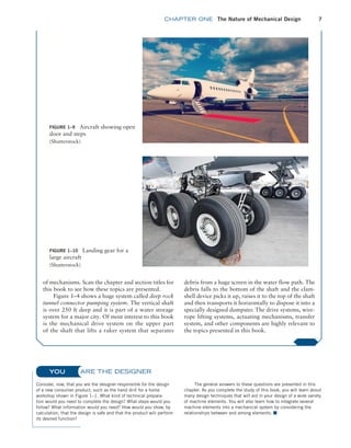 chapter ONE The Nature of Mechanical Design 7
FIGURE 1–10 Landing gear for a
large aircraft
(Shutterstock)
FIGURE 1–9 Aircraft showing open
door and steps
(Shutterstock)
of mechanisms. Scan the chapter and section titles for
this book to see how these topics are presented.
Figure 1–4 shows a huge system called deep rock
tunnel connector pumping system. The vertical shaft
is over 250 ft deep and it is part of a water storage
system for a major city. Of most interest to this book
is the mechanical drive system on the upper part
of the shaft that lifts a raker system that separates
debris from a huge screen in the water flow path. The
debris falls to the bottom of the shaft and the clam-
shell device picks it up, raises it to the top of the shaft
and then transports it horizontally to dispose it into a
specially designed dumpster. The drive systems, wire-
rope lifting systems, actuating mechanisms, transfer
system, and other components are highly relevant to
the topics presented in this book.
ARE THE DESIGNER
Consider, now, that you are the designer responsible for the design
of a new consumer product, such as the hand drill for a home
workshop shown in Figure 1–1. What kind of technical prepara-
tion would you need to complete the design? What steps would you
follow? What information would you need? How would you show, by
calculation, that the design is safe and that the product will perform
its desired function?
The general answers to these questions are presented in this
chapter. As you complete the study of this book, you will learn about
many design techniques that will aid in your design of a wide variety
of machine elements. You will also learn how to integrate several
machine elements into a mechanical system by considering the
relationships between and among elements. ■
YOU
M01B_MOTT1184_06_SE_C01.indd 7 3/15/17 3:40 PM
 