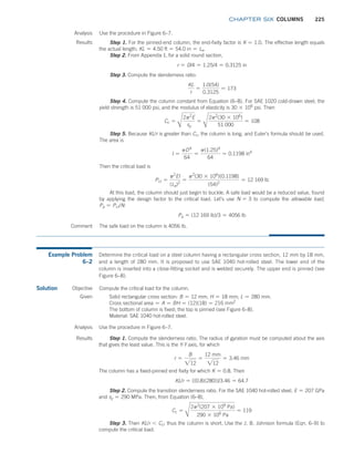 chapter SIX COLUMNS 225
Analysis Use the procedure in Figure 6–7.
Results Step 1. For the pinned-end column, the end-fixity factor is K = 1.0. The effective length equals
the actual length; KL = 4.50 ft = 54.0 in = Le.
Step 2. From Appendix 1, for a solid round section,
r = D/4 = 1.25/4 = 0.3125 in
Step 3. Compute the slenderness ratio:
KL
r
=
1.0(54)
0.3125
= 173
Step 4. Compute the column constant from Equation (6–8). For SAE 1020 cold-drawn steel, the
yield strength is 51 000 psi, and the modulus of elasticity is 30 * 106
psi. Then
Cc =
B
2p2
E
sy
=
B
2p2
(30 * 106
)
51 000
= 108
Step 5. Because KL/r is greater than Cc, the column is long, and Euler’s formula should be used.
The area is
I =
pD4
64
=
p(1.25)4
64
= 0.1198 in4
Then the critical load is
Pcr =
p2
EI
(Le)2
=
p2
(30 * 106
)(0.1198)
(54)2
= 12 169 lb
At this load, the column should just begin to buckle. A safe load would be a reduced value, found
by applying the design factor to the critical load. Let’s use N = 3 to compute the allowable load,
Pa = Pcr/N:
Pa = (12 169 lb)/3 = 4056 lb
Comment The safe load on the column is 4056 lb.
Example Problem
6–2
Determine the critical load on a steel column having a rectangular cross section, 12 mm by 18 mm,
and a length of 280 mm. It is proposed to use SAE 1040 hot-rolled steel. The lower end of the
column is inserted into a close-fitting socket and is welded securely. The upper end is pinned (see
Figure 6–8).
Solution Compute the critical load for the column.
Objective
Given Solid rectangular cross section: B = 12 mm; H = 18 mm; L = 280 mm.
Cross sectional area = A = BH = (12)(18) = 216 mm2
The bottom of column is fixed; the top is pinned (see Figure 6–8).
Material: SAE 1040 hot-rolled steel.
Analysis Use the procedure in Figure 6–7.
Results Step 1. Compute the slenderness ratio. The radius of gyration must be computed about the axis
that gives the least value. This is the Y-Y axis, for which
r =
B
212
=
12 mm
212
= 3.46 mm
The column has a fixed-pinned end fixity for which K = 0.8. Then
KL/r = [(0.8)(280)]/3.46 = 64.7
Step 2. Compute the transition slenderness ratio. For the SAE 1040 hot-rolled steel, E = 207 GPa
and sy = 290 MPa. Then, from Equation (6–8),
Cc =
B
2p2
(207 * 109
Pa)
290 * 106
Pa
= 119
Step 3. Then KL/r 6 Cc; thus the column is short. Use the J. B. Johnson formula (Eqn. 6–9) to
compute the critical load.
M06_MOTT1184_06_SE_C06.indd 225 3/10/17 3:52 PM
 