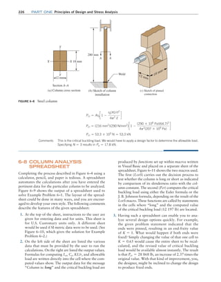 226 Part one Principles of Design and Stress Analysis
produced by functions set up within macros written
in Visual Basic and placed on a separate sheet of the
spreadsheet. Figure 6–11 shows the two macros used.
The first (LorS) carries out the decision process to
test whether the column is long or short as indicated
by comparison of its slenderness ratio with the col-
umn constant. The second (Pcr) computes the critical
buckling load using either the Euler formula or the
J. B. Johnson formula, depending on the result of the
LorS macro. These functions are called by statements
in the cells where “long” and the computed value
of the critical buckling load (12 197 lb) are located.
3. Having such a spreadsheet can enable you to ana-
lyze several design options quickly. For example,
the given problem statement indicated that the
ends were pinned, resulting in an end-fixity value
of K = 1. What would happen if both ends were
fixed? Simply changing the value of that one cell to
K = 0.65 would cause the entire sheet to be recal-
culated, and the revised value of critical buckling
load would be available almost instantly. The result
is that Pcr = 28 868 lb, an increase of 2.37 times the
original value. With that kind of improvement, you,
the designer, might be inclined to change the design
to produce fixed ends.
6–8 COLUMN ANAL
YSIS
SPREADSHEET
Completing the process described in Figure 6–4 using a
calculator, pencil, and paper is tedious. A spreadsheet
automates the calculations after you have entered the
pertinent data for the particular column to be analyzed.
Figure 6–9 shows the output of a spreadsheet used to
solve Example Problem 6–1. The layout of the spread-
sheet could be done in many ways, and you are encour-
aged to develop your own style. The following comments
describe the features of the given spreadsheet:
1. At the top of the sheet, instructions to the user are
given for entering data and for units. This sheet is
for U.S. Customary units only. A different sheet
would be used if SI metric data were to be used. (See
Figure 6–10, which gives the solution for Example
Problem 6–2.)
2. On the left side of the sheet are listed the various
data that must be provided by the user to run the
calculations. On the right are listed the output values.
Formulas for computing Le, Cc, KL/r, and allowable
load are written directly into the cell where the com-
puted values show. The output data for the message
“Column is: long” and the critical buckling load are
Pcr = Asyc 1 -
sy(KL/r)2
4p2
E
d
Pcr = (216 mm2
)(290 N/mm2
)c 1 -
(290 * 106
Pa)(64.7)2
4p2
(207 * 109
Pa)
d
Pcr = 53.3 * 103
N = 53.3 kN
FIGURE 6–8 Steel column
Weld
Section A–A
(a) Column cross section (b) Sketch of column
installation
Y
A
A
Y
X
12 mm
280 mm
X 18 mm
(c) Sketch of pinned
connection
Comments This is the critical buckling load. We would have to apply a design factor to determine the allowable load.
Specifying N = 3 results in Pa = 17.8 kN.
M06_MOTT1184_06_SE_C06.indd 226 3/10/17 3:52 PM
 