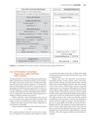 chapter SIX COLUMNS 227
FIGURE 6–9 Spreadsheet for column analysis with data from Example Problem 6–1
COLUMN ANALYSIS PROGRAM Data from: Example Problem 6–1
Refer to Figure 6–7 for analysis logic.
Enter data for variables in italics in shaded boxes. Use consistent U.S. Customary units.
Data to Be Entered: Computed Values:
Length and End Fixity:
Column length, L = 54 in
End fixity, K = 1 S Eff. length, Le = KL = 54.0 in
Material Properties:
Yield strength, sy = 51 000 psi
Modulus of elasticity, E = 3.00E + 07 psi S Column constant, Cc = 107.8
Slender ratio, KL/r = 172.8
Cross Section Properties:
[Note: Enter r or compute r = sqrt(I/A).]
[Always enter Area.]
[Enter zero for I or r if not used.]
Area, A = 1.23 in2
Moment of inertia, I = 0 in4
Or
Radius of gyration, r = 0.3125 in S
Column is: long
Critical buckling load = 12 197 lb
Design Factor:
S Allowable load = 4 066 lb
Design factor on load, N = 3
to maximize the radius of gyration. A shape with a high
moment of inertia has its area distributed far away from
its centroidal axis.
Shapes that have the desirable characteristics
described include circular hollow pipes and tubes,
square hollow tubing, and fabricated column sections
made from structural shapes placed at the outer bound-
aries of the section. Solid circular sections and solid
square sections are also good, although not as efficient
as the hollow sections. Figure 6–12(a–d) illustrates some
of these shapes. The built-up section in (e) gives a rigid,
boxlike section approximating the hollow square tube in
larger sizes. In the case of the section in Figure 6–12(f),
the angle sections at the corners provide the greatest
contribution to the moment of inertia. The lacing bars
merely hold the angles in position. The H-column in
(g) has an equal depth and width and relatively heavy
flanges and web. The moment of inertia with respect to
the Y-Y axis is still smaller than for the X-X axis, but
they are more nearly equal than for most other I-shapes
designed to be used as beams with bending in only one
direction. Thus, this shape would be more desirable for
columns.
6–9 EFFICIENT SHAPES
FOR COLUMN CROSS
SECTIONS
An efficient shape is one that provides good performance
with a small amount of material. In the case of columns,
the shape of the cross section and its dimensions deter-
mine the value of the radius of gyration, r. From the defi-
nition of the slenderness ratio, KL/r, we can see that as r
gets larger, the slenderness ratio gets smaller. In the criti-
cal load equations, a smaller slenderness ratio results in
a larger critical load, the most desirable situation. There-
fore, it is desirable to maximize the radius of gyration to
design an efficient column cross section.
Unless end fixity varies with respect to the axes of
the cross section, the column will tend to buckle with
respect to the axis with the least radius of gyration. So
a column with equal values for the radius of gyration in
any direction is desirable.
Review again the definition of the radius of gyration:
r = 2I/A
This equation indicates that for a given area of mate-
rial, we should try to maximize the moment of inertia
M06_MOTT1184_06_SE_C06.indd 227 3/10/17 3:52 PM
 