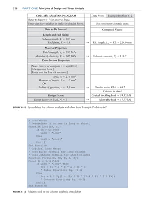 228 Part one Principles of Design and Stress Analysis
FIGURE 6–11 Macros used in the column analysis spreadsheet
' Lors Macro
' Determines if column is long or short.
Function LorS(SR, CC)
If SR  CC Then
LorS = long
Else
LorS = short
End if
End Function
' Critical Load Macro
' Uses Euler formula for long columns
' Uses Johnson formula for short columns
Function Pcr(LorS, SR, E, A, Sy)
Const Pi = 3.1415926
If LorS = long Then
Pcr = Pi ^ 2 * E * A / SR ^ 2
' Euler Equation; Eq. (6–4)
Else
Pcr = A * Sy(1 - (Sy * SR ^ 2/(4 * Pi ^ 2 * E)))
' Johnson Equation; Eq. (6–7)
End if
End Function
FIGURE 6–10 Spreadsheet for column analysis with data from Example Problem 6–2
COLUMN ANALYSIS PROGRAM Data from: Example Problem 6–2
Refer to Figure 6–7 for analysis logic.
Enter data for variables in italics in shaded boxes. Use consistent SI metric units.
Data to Be Entered: Computed Values:
Length and End Fixity:
Column length, L = 280 mm
End fixity, K = 0.8 S Eff. length, Le = KL = 224.0 mm
Material Properties:
Yield strength, sy = 290 MPa
Modulus of elasticity, E = 207 GPa S Column constant, Cc = 118.7
Cross Section Properties:
[Note: Enter r or compute r = sqrt(I/A).]
[Always enter Area.]
[Enter zero for I or r if not used.]
Area, A = 216 mm2
Moment of inertia, I = 0 mm4
Or
Radius of gyration, r = 3.5 mm S Slender ratio, KL/r = 64.7
Column is: short
Design factor: Critical buckling load = 53.32 kN
Design factor on load, N = 3 S Allowable load = 17.77 kN
M06_MOTT1184_06_SE_C06.indd 228 3/10/17 3:52 PM
 