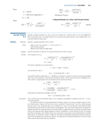 chapter SIX COLUMNS 231
4NPa
psy
= D2
c 1 -
sy(KL)2
(16)
4p2
ED2
d
Solving for D gives
➭ Required Diameter for a Short, Solid Circular Column
D = c
4NPa
psy
+
4sy(KL)2
p2
E
d
1/2
(6–12)
Since
A = pD2
/4
r = D/4 (from Appendix 1)
Pcr = NPa
Then
NPa =
pD2
4
syc 1 -
sy(KL)2
4p2
E(D/4)2
d
Example Problem
6–3
Specify a suitable diameter of a solid, round cross section for a machine link if it is to carry 9800 lb of
axial compressive load. The length will be 25 in, and the ends will be pinned. Use a design factor of 3.
Use SAE 1020 hot-rolled steel.
Solution Objective Specify a suitable diameter for the column.
Given Solid circular cross section: L = 25 in; use N = 3.
Both ends are pinned.
Material: SAE 1020 hot-rolled steel.
Analysis Use the procedure in Figure 6–13. Assume first that the column is long.
Results From Equation (6–11),
D = c
64NPa(KL)2
p3
E
d
1/4
= c
64(3)(9800)(25)2
p3
(30 * 106
)
d
1/4
D = 1.06 in
The radius of gyration can now be found:
r = D/4 = 1.06/4 = 0.265 in
The slenderness ratio is
KL/r = [(1.0)(25)]/0.265 = 94.3
For the SAE 1020 hot-rolled steel, sy = 30 000 psi. The graph in Figure 6–5 shows Cc to be ­approximately
138. Thus, the actual KL/r is less than the transition value, and the column must be redesigned as a
short column, using Equation (6–12) derived from the Johnson formula:
D = c
4NPa
psy
+
4sy(KL)2
p2
E
d
1/2
D = c
4(3)(9800)
(p)(30 000)
+
4(30 000)(25)2
p2
(30 * 106
)
d
1/2
= 1.23 in
Checking the slenderness ratio again, we have
KL/r = [(1.0)(25)]/(1.23/4) = 81.3
Comments This is still less than the transition value, so our analysis is acceptable. A preferred size of D = 1.25 in
could be specified.
An alternate method of using spreadsheets to design columns is to use an analysis approach simi-
lar to that shown in Figure 6–9 but to use it as a convenient “trial and error” tool. You could compute
data by hand, or you could look them up in a table for A, I, and r for any desired cross-sectional shape
and dimensions and insert the values into the spreadsheet. Then you could compare the computed al-
lowable load with the required value and choose smaller or larger sections to bring the computed value
close to the required value. Many iterations could be completed in a short amount of time. For shapes
that allow computing r and A fairly simply, you could add a new section to the spreadsheet to calculate
these values. An example is shown in Figure 6–14, where the differently shaded box shows the calcula-
tions for the properties of a round cross section. The data are from Example Problem 6–3, and the result
shown was arrived at with only four iterations.
M06_MOTT1184_06_SE_C06.indd 231 3/10/17 3:52 PM
 