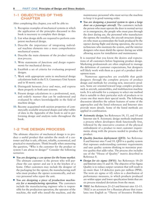 8 Part one Principles of Design and Stress Analysis
maintenance personnel who must service the machine
to keep it in good running order.
■
■ You are designing a powered system to open a large
door on a passenger aircraft. The customers include
the person who must operate the door in normal service
or in emergencies, the people who must pass through
the door during use, the personnel who manufacture
the opener, the installers, the aircraft structure design-
ers who must accommodate the loads produced by the
opener during flight and during operation, the service
technicians who maintain the system, and the interior
designers who must shield the opener during use while
allowing access for installation and maintenance.
It is essential that you know the desires and expecta-
tions of all customers before beginning product design.
­
Marketing professionals are often employed to manage
the definition of customer expectations, but designers
will likely work with them as a part of a product devel-
opment team.
Numerous approaches are available that guide
designers through the complete process of product
design and methods for creating new, innovative prod-
ucts. Some are oriented toward large complex products
such as aircraft, automobiles, and multifunction machine
tools. It is advisable for a company to select one method
that is suitable to their particular style of products or to
create one that meets their special needs. The following
discussion identifies the salient features of some of the
approaches and the listed references and Internet sites
provide more details. Some of the listed methods are
applied in combination.
■
■ Axiomatic design. See References 14, 15, and 18 and
Internet site 8. Axiomatic design methods implement
a process where developers think functionally first,
followed by the innovative creation of the physical
embodiment of a product to meet customer require-
ments along with the process needed to produce the
product.
■
■ Quality function deployment (QFD). See Reference
8 and Internet sites 9 and 10. QFD is a quality system
that espouses understanding customer requirements
and uses quality systems thinking to maximize posi-
tive quality that adds value. The process also includes
use of the “House of Quality” matrix described in
Reference 8.
■
■ Design for six sigma (DFSS). See References 18–20
and Internet sites 11 and 16. The objective of Six Sigma
Quality is to reduce output variation that will result in
no more than 3.4 defective parts per million (PPM).
The term six sigma or 6Σ refers to a distribution of
performance measures, in which products produced
are within upper and lower specification limits that are
six process standard deviations from the mean.
■
■ TRIZ. See References 21–23 and Internet sites 12–15.
TRIZ is an acronym for a Russian phrase that trans-
lates into English as “Theory of Inventive Problem
1–1 OBJECTIVES OF THIS
CHAPTER
After completing this chapter, you will be able to:
1. Recognize examples of mechanical systems in which
the application of the principles discussed in this
book is necessary to complete their design.
2. List what design skills are required to perform com-
petent mechanical design.
3. Describe the importance of integrating individ-
ual machine elements into a more comprehensive
mechanical system.
4. Describe the main elements of the product realiza-
tion process.
5. Write statements of functions and design require-
ments for mechanical devices.
6. Establish a set of criteria for evaluating proposed
designs.
7. Work with appropriate units in mechanical design
calculations both in the U.S. Customary Unit System
and in SI metric units.
8. Distinguish between force and mass, and express
them properly in both unit systems.
9. Present design calculations in a professional, neat,
and orderly manner that can be understood and
evaluated by others knowledgeable in the field of
machine design.
10. Become acquainted with section properties of com-
mercially available structural shapes and other tables
of data in the Appendix of this book to aid in per-
forming design and analysis tasks throughout the
book.
1–2 THE DESIGN PROCESS
The ultimate objective of mechanical design is to pro-
duce a useful product that satisfies the needs of a cus-
tomer and that is safe, efficient, reliable, economical, and
practical to manufacture. Think broadly when answering
the question, “Who is the customer for the product or
system I am about to design?” Consider the following
scenarios:
■
■ You are designing a can opener for the home ­
market.
The ultimate customer is the person who will pur-
chase the can opener and use it in the kitchen of a
home. Other customers may include the designer of
the packaging for the opener, the manufacturing staff
who must produce the opener economically, and ser-
vice personnel who repair the unit.
■
■ You are designing a piece of production machin-
ery for a manufacturing operation. The customers
include the manufacturing engineer who is respon-
sible for the production operation, the operator of the
machine, the staff who install the machine, and the
M01B_MOTT1184_06_SE_C01.indd 8 3/15/17 3:40 PM
 