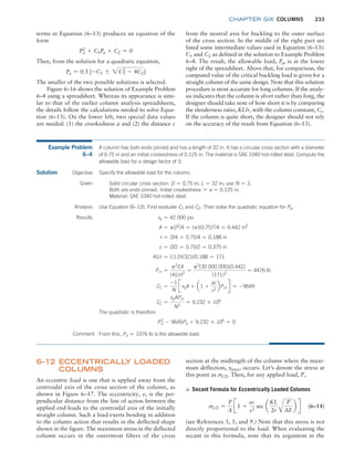 chapter SIX COLUMNS 233
terms in Equation (6–13) produces an equation of the
form
Pa
2
+ C1Pa + C2 = 0
Then, from the solution for a quadratic equation,
Pa = 0.5 [-C1 { 2C1
2
- 4C2]
The smaller of the two possible solutions is selected.
Figure 6–16 shows the solution of Example Problem
6–4 using a spreadsheet. Whereas its appearance is simi-
lar to that of the earlier column analysis spreadsheets,
the details follow the calculations needed to solve Equa-
tion (6–13). On the lower left, two special data values
are needed: (1) the crookedness a and (2) the distance c
from the neutral axis for buckling to the outer surface
of the cross section. In the middle of the right part are
listed some intermediate values used in Equation (6–13):
C1 and C2 as defined in the solution to Example Problem
6–4. The result, the allowable load, Pa, is at the lower
right of the spreadsheet. Above that, for comparison, the
computed value of the critical buckling load is given for a
straight column of the same design. Note that this solution
procedure is most accurate for long columns. If the analy-
sis indicates that the column is short rather than long, the
designer should take note of how short it is by comparing
the slenderness ratio, KL/r, with the column constant, Cc.
If the column is quite short, the designer should not rely
on the accuracy of the result from Equation (6–13).
Example Problem
6–4
A column has both ends pinned and has a length of 32 in. It has a circular cross section with a diameter
of 0.75 in and an initial crookedness of 0.125 in. The material is SAE 1040 hot-rolled steel. Compute the
allowable load for a design factor of 3.
Solution Specify the allowable load for the column.
Objective
Given Solid circular cross section: D = 0.75 in; L = 32 in; use N = 3.
Both are ends pinned. Initial crookedness = a = 0.125 in.
Material: SAE 1040 hot-rolled steel.
Analysis Use Equation (6–13). First evaluate C1 and C2. Then solve the quadratic equation for Pa.
Results sy = 42 000 psi
A = pD2
/4 = (p)(0.75)2
/4 = 0.442 in2
r = D/4 = 0.75/4 = 0.188 in
c = D/2 = 0.75/2 = 0.375 in
KL/r = [(1.0)(32)]/0.188 = 171
Pcr =
p2
EA
(KL/r)2
=
p2
(30 000 000)(0.442)
(171)2
= 4476 lb
C1 =
-1
N
JsyA + a1 +
ac
r2
bPcr R = -9649
C2 =
syAPcr
N2
= 9.232 * 106
The quadratic is therefore
Pa
2
- 9649Pa + 9.232 * 106
= 0
Comment From this, Pa = 1076 lb is the allowable load.
6–12 ECCENTRICALL
Y LOADED
COLUMNS
An eccentric load is one that is applied away from the
centroidal axis of the cross section of the column, as
shown in Figure 6–17. The eccentricity, e, is the per-
pendicular distance from the line of action between the
applied end-loads to the centroidal axis of the initially
straight column. Such a load exerts bending in addition
to the column action that results in the deflected shape
shown in the figure. The maximum stress in the deflected
column occurs in the outermost fibers of the cross
section at the midlength of the column where the maxi-
mum deflection, ymax, occurs. Let’s denote the stress at
this point as sL/2. Then, for any applied load, P,
➭ Secant Formula for Eccentrically Loaded Columns
sL/2 =
P
A
J1 +
ec
r2
sec a
KL
2r A
P
AE
b R (6–14)
(see References 3, 5, and 9.) Note that this stress is not
directly proportional to the load. When evaluating the
secant in this formula, note that its argument in the
M06_MOTT1184_06_SE_C06.indd 233 3/10/17 3:52 PM
 