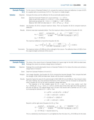 chapter SIX COLUMNS 235
Example Problem
6–5
For the column of Example Problem 6–4, compute the maximum stress and deflection if a load of 1075
lb is applied with an eccentricity of 0.75 in. The column is initially straight.
Solution Compute the stress and the deflection for the eccentrically loaded column.
Objective
Given Data from Example Problem 6–4, but eccentricity = e = 0.75 in.
Solid circular cross section: D = 0.75 in; L = 32 in; Initially straight
Both ends are pinned; KL = 32 in; r = 0.188 in; c = D/2 = 0.375 in.
Material: SAE 1040 hot-rolled steel; E = 30 * 106
psi, sy = 42 psi
Analysis Use Equation (6–14) to compute maximum stress. Then use Equation (6–16) to compute maximum
deflection.
Results All terms have been evaluated before. Then the maximum stress is found from Equation (6–14):
sL/2 =
1075
0.422
J1 +
(0.75)(0.375)
(0.188)2
sec a
32
2(0.188) A
1075
(0.442)(30 * 106
)
b R
sL/2 = 29 300 psi
The maximum deflection is found from Equation (6–16):
ymax = 0.75Jsec a
32
2(0.188) A
1075
(0.442)(30 * 106
)
b - 1R = 0.293 in
Comments The maximum stress is 29 300 psi at the midlength of the column. The deflection there is 0.293 in from
the original straight central axis of the column.
Example Problem
6–6
The stress in the column found in Example Problem 6–5 seems high for the SAE 1040 hot-rolled steel.
Redesign the column to achieve a design factor of at least 3.
Solution Redesign the eccentrically loaded column of Example Problem 6–5 to reduce the stress and achieve a
design factor of at least 3.
Objective
Given Data from Example Problems 6–4 and 6–5.
Analysis Use a larger diameter. Use Equation (6–15) to compute the required strength. Then compare that with
the strength of SAE 1040 hot-rolled steel. Iterate until the stress is satisfactory.
Results Appendix 3 gives the value for the yield strength of SAE 1040 HR to be 42 000 psi. If we choose to retain
the same material, the cross-sectional dimensions of the column must be increased to decrease the
stress. Equation (6–15) can be used to evaluate a design alternative.
The objective is to find suitable values for A, c, and r for the cross section such that
Pa = 1075 lb; N = 3; Le = 32 in; e = 0.75 in; and the value of the entire right side of the equation is
less than 42 000 psi. The original design had a circular cross section with a diameter of 0.75 in. Let’s
try increasing the diameter to D = 1.00 in. Then
A = pD2
/4 = p(1.00 in)2
/4 = 0.785 in2
r = D/4 = (1.00 in)/4 = 0.250 in
r2
= (0.250 in)2
= 0.0625 in2
c = D/2 = (1.00 in)/2 = 0.50 in
Now let’s call the right side of Equation (6–15) sy
=
. Then
sy
=
=
3(1075)
0.785
J1 +
(0.75)(0.50)
(0.0625)
sec a
32
2(0.250) A
(3)(1075)
(0.785)(30 * 106
)
b R
sy
=
= 37 740 psi = required value of sy
This is a satisfactory result because it is just slightly less than the value of sy of 42 000 psi for the steel.
M06_MOTT1184_06_SE_C06.indd 235 3/10/17 3:52 PM
 