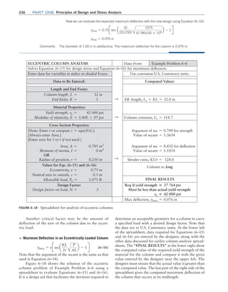 236 Part one Principles of Design and Stress Analysis
Another critical factor may be the amount of
deflection of the axis of the column due to the eccen-
tric load:
➭ Maximum Deflection in an Eccentrically Loaded ­
Column
ymax = eJseca
KL
2r A
P
AE
b - 1 R (6–16)
Note that the argument of the secant is the same as that
used in Equation (6–14).
Figure 6–18 shows the solution of the eccentric
column problem of Example Problem 6–6 using a
spreadsheet to evaluate Equations (6–15) and (6–16).
It is a design aid that facilitates the iteration required to
determine an acceptable geometry for a column to carry
a specified load with a desired design factor. Note that
the data are in U.S. Customary units. At the lower left
of the spreadsheet, data required for Equations (6–15)
and (6–16) are entered by the designer, along with the
other data discussed for earlier column analysis spread-
sheets. The “FINAL RESULTS” at the lower right show
the computed value of the required yield strength of the
material for the column and compare it with the given
value entered by the designer near the upper left. The
designer must ensure that the actual value is greater than
the computed value. The last part of the right side of the
spreadsheet gives the computed maximum deflection of
the column that occurs at its midlength.
Now we can evaluate the expected maximum deflection with the new design using Equation (6–16):
ymax = 0.75Jsec a
32
2(0.250) A
1075
(0.785)(30 * 106
b - 1R
ymax = 0.076 in
Comments The diameter of 1.00 in is satisfactory. The maximum deflection for the column is 0.076 in.
FIGURE 6–18 Spreadsheet for analysis of eccentric columns
ECCENTRIC COLUMN ANALYSIS Data from: Example Problem 6–6
Solves Equation (6–15) for design stress and Equation (6–16) for maximum deflection.
Enter data for variables in italics in shaded boxes. Use consistent U.S. Customary units.
Data to Be Entered: Computed Values:
Length and End Fixity:
Column length, L = 32 in
End fixity, K = 1 S Eff. length, Le = KL = 32.0 in
Material Properties:
Yield strength, sy = 42 000 psi
Modulus of elasticity, E = 3.00E + 07 psi S Column constant, Cc = 118.7
Cross Section Properties:
[Note: Enter r or compute r = sqrt(I/A).]
[Always enter Area.]
[Enter zero for I or r if not used.]
Argument of sec = 0.749 for strength
Value of secant = 1.3654
Area, A = 0.785 in2
Moment of inertia, I = 0 in4
OR
Radius of gyration, r = 0.250 in S
Argument of sec = 0.432 for deflection
Value of secant = 1.1014
Slender ratio, KL/r = 128.0
Values for Eqs. (6–15) and (6–16)
Eccentricity, e = 0.75 in
Neutral axis to outside, c = 0.5 in
Allowable load, Pa = 1,075 lb
Column is: long
FINAL RESULTS
Design Factor:
Design factor on load, N = 3
Req’d yield strength = 37 764 psi
Must be less than actual yield strength:
sy = 42 000 psi
Max deflection, ymax = 0.076 in
M06_MOTT1184_06_SE_C06.indd 236 3/10/17 3:53 PM
 