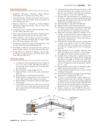 chapter SIX COLUMNS 237
REFERENCES
1. Aluminum Association. Aluminum Design Manual.
Washington, DC: Aluminum Association, 2015.
2. American Institute of Steel Construction. Steel Construc-
tion Manual. 14th ed. Chicago: American Institute of
Steel Construction, 2011.
3. Budynas, Richard G., and Keith J. Nisbett. Shigley’s
­
Mechanical Engineering Design. 10th ed. New York:
­McGraw-Hil, 2015.
4. Javidinejad, Amir. Essentials of Mechanical Stress Analy-
sis. New York: CRC Press, 2015.
5. Popov, Egor P. Engineering Mechanics of Solids. 2nd ed.
Upper Saddle River, NJ: Pearson Prentice Hall, 1999.
6. Spotts, Merhyle F., Terry E. Shoup, and Lee E. Hornberg-
er. Design of Machine Elements. 8th ed. Upper Saddle
River, NJ: Pearson Prentice Hall, 2004.
7. Timoshenko, Stephen P. Strength of Materials. Vol. 2. 2nd
ed. New York: Van Nostrand Reinhold, 1941.
8. Timoshenko, Stephen P., and James M. Gere. Theory of
Elastic Stability. 2nd ed. New York: McGraw-Hill, 1961.
9. Young, Warren C., Richard G. Budynas, and Ali Sade-
gh. Roark’s Formulas for Stress and Strain. 8th ed. New
York: McGraw-Hill, 2012.
PROBLEMS
1. A column has both ends pinned and has a length of
32 in. It is made of SAE 1040 HR steel and has a
circular shape with a diameter of 0.75 in. Determine
the critical load.
2. Repeat Problem 1 using a length of 15 in.
3. Repeat Problem 1 with the bar made of aluminum
6061-T4.
4. Repeat Problem 1 assuming both ends fixed.
5. Repeat Problem 1 using a square cross section, 0.65
in on a side, instead of the circular cross section.
6. Repeat Problem 1 with the bar made from high-­
impact
acrylic plastic.
7. A rectangular steel bar has a cross section 0.50 by
1.00 in and is 8.5 in long. The bar has pinned ends
and is made of SAE 4150 OQT 1000 steel. Compute
the critical load.
8. A steel pipe has an outside diameter of 1.60 in, a wall
thickness of 0.109 in, and a length of 6.25 ft. Com-
pute the critical load for each of the end conditions
shown in Figure 6–2. Use SAE 1020 HR steel.
9. Compute the required diameter of a circular bar to
be used as a column carrying a load of 8500 lb with
pinned ends. The length is 50 in. Use SAE 4140 OQT
1000 steel and a design factor of 3.0.
10. Repeat Problem 9 using SAE 1020 HR steel.
11. Repeat Problem 9 with aluminum 2014-T4.
12. In Section 6–10, equations were derived for the design
of a solid circular column, either long or short. Per-
form the derivation for a solid square cross section.
13. Repeat the derivations called for in Problem 12 for
a hollow circular tube for any ratio of inside to out-
side diameter. That is, let the ratio R = ID/OD, and
solve for the required OD for a given load, material,
design factor, and end fixity.
14. Determine the required dimensions of a column with
a square cross section to carry an axial compres-
sive load of 6500 lb if its length is 64 in and its ends
are fixed. Use a design factor of 3.0. Use aluminum
6061-T6.
15. Repeat Problem 14 for a hollow aluminum tube
(6061-T6) with the ratio of ID/OD = 0.80. Compare
the weight of this column with that of Problem 14.
16. A toggle device is being used to compact scrap steel
shavings, as illustrated in Figure P6–16. Design the
two links of the toggle to be steel, SAE 5160 OQT
1000, with a circular cross section and pinned ends.
The force P required to crush the shavings is 5000 lb.
Use N = 3.50.
17. Repeat Problem 16, but propose a design that will be
lighter than the solid circular cross section.
18. A sling, sketched in Figure P6–18, is to carry 18 000
lb. Design the spreader.
19. For the sling in Problem 18, design the spreader if the
angle shown is changed from 30° to 15°.
20. A rod for a certain hydraulic cylinder behaves as a
fixed-free column when used to actuate a compactor
of industrial waste. Its maximum extended length will
be 10.75 ft. If it is to be made of SAE 1144 OQT 1300
steel, determine the required diameter of the rod for a
design factor of 2.5 for an axial load of 25 000 lb.
21. Design a column to carry 40 000 lb. One end is
pinned, and the other is fixed. The length is 12.75 ft.
FIGURE P6–16 (Problems 16 and 17)
M06_MOTT1184_06_SE_C06.indd 237 3/10/17 3:53 PM
 