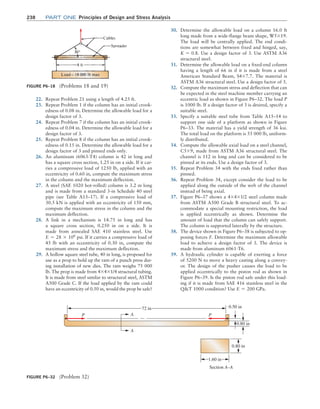 238 Part one Principles of Design and Stress Analysis
22. Repeat Problem 21 using a length of 4.25 ft.
23. Repeat Problem 1 if the column has an initial crook-
edness of 0.08 in. Determine the allowable load for a
design factor of 3.
24. Repeat Problem 7 if the column has an initial crook-
edness of 0.04 in. Determine the allowable load for a
design factor of 3.
25. Repeat Problem 8 if the column has an initial crook-
edness of 0.15 in. Determine the allowable load for a
design factor of 3 and pinned ends only.
26. An aluminum (6063-T4) column is 42 in long and
has a square cross section, 1.25 in on a side. If it car-
ries a compressive load of 1250 lb, applied with an
eccentricity of 0.60 in, compute the maximum stress
in the column and the maximum deflection.
27. A steel (SAE 1020 hot-rolled) column is 3.2 m long
and is made from a standard 3-in Schedule 40 steel
pipe (see Table A15–17). If a compressive load of
30.5 kN is applied with an eccentricity of 150 mm,
compute the maximum stress in the column and the
maximum deflection.
28. A link in a mechanism is 14.75 in long and has
a square cross section, 0.250 in on a side. It is
made from annealed SAE 410 stainless steel. Use
E = 28 * 106
psi. If it carries a compressive load of
45 lb with an eccentricity of 0.30 in, compute the
maximum stress and the maximum deflection.
29. A hollow square steel tube, 40 in long, is proposed for
use as a prop to hold up the ram of a punch press dur-
ing installation of new dies. The ram weighs 75 000
lb. The prop is made from 4*4*1/4 structural tubing.
It is made from steel similar to structural steel, ASTM
A500 Grade C. If the load applied by the ram could
have an eccentricity of 0.50 in, would the prop be safe?
30. Determine the allowable load on a column 16.0 ft
long made from a wide-flange beam shape, W5*19.
The load will be centrally applied. The end condi-
tions are somewhat between fixed and hinged, say,
K = 0.8. Use a design factor of 3. Use ASTM A36
structural steel.
31. Determine the allowable load on a fixed-end column
having a length of 66 in if it is made from a steel
American Standard Beam, S4*7.7. The material is
ASTM A36 structural steel. Use a design factor of 3.
32. Compute the maximum stress and deflection that can
be expected in the steel machine member carrying an
eccentric load as shown in Figure P6–32. The load P
is 1000 lb. If a design factor of 3 is desired, specify a
suitable steel.
33. Specify a suitable steel tube from Table A15–14 to
support one side of a platform as shown in ­
Figure
P6–33. The material has a yield strength of 36 ksi.
The total load on the platform is 55 000 lb, uniform-
ly distributed.
34. Compute the allowable axial load on a steel channel,
C5*9, made from ASTM A36 structural steel. The
channel is 112 in long and can be considered to be
pinned at its ends. Use a design factor of 3.
35. Repeat Problem 34 with the ends fixed rather than
pinned.
36. Repeat Problem 34, except consider the load to be
applied along the outside of the web of the channel
instead of being axial.
37. Figure P6–37 shows a 4*4*1/2 steel column made
from ASTM A500 Grade B structural steel. To ac-
commodate a special mounting restriction, the load
is applied eccentrically as shown. Determine the
amount of load that the column can safely support.
The column is supported laterally by the structure.
38. The device shown in Figure P6–38 is subjected to op-
posing forces F. Determine the maximum allowable
load to achieve a design factor of 3. The device is
made from aluminum 6061-T6.
39. A hydraulic cylinder is capable of exerting a force
of 5200 N to move a heavy casting along a convey-
or. The design of the pusher causes the load to be
­
applied eccentrically to the piston rod as shown in
Figure P6–39. Is the piston rod safe under this load-
ing if it is made from SAE 416 stainless steel in the
QT 1000 condition? Use E = 200 GPa.
FIGURE P6–32 (Problem 32)
72 in
P P
0.50 in
0.80 in
A
A
0.80 in
1.60 in
Section A–A
FIGURE P6–18 (Problems 18 and 19)
M06_MOTT1184_06_SE_C06.indd 238 3/10/17 3:53 PM
 