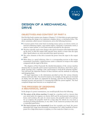 241
OBJECTIVES AND CONTENT OF PART II
Part II of this book contains nine chapters (Chapters 7–15) that help you gain experience
in approaching the design of an important complete device—a mechanical drive. The
drive, sometimes called a power transmission, serves the following functions:
■
■ It receives power from some kind of rotating source such as an electric motor, an
internal combustion engine, a gas turbine engine, a hydraulic or pneumatic motor, a
steam or water turbine, or even hand rotation provided by the operator.
■
■ The drive typically causes some change in the speed of rotation of the shafts that make
up the drive so that the output shaft operates more slowly or faster than the input
shaft. Speed reducers are more prevalent than speed increasers.
■
■ The active elements of the drive transmit the power from the input to the output
shafts.
■
■ When there is a speed reduction, there is a corresponding increase in the torque
transmitted. Conversely, a speed increase causes a reduction in torque at the output
compared with the input of the drive.
The chapters of Part II provide the detailed descriptions of the various machine
elements that are typically used in power transmissions: belt drives, chain drives, gears,
shafts, bearings, keys, couplings, seals, and housings to hold all the elements together.
You will learn the important features of these elements and the methods of analyzing
and designing them.
Of equal importance is the information provided on how the various elements
­
interact with each other. You must be sensitive, for example, to how gears are mounted
on shafts, how the shafts are supported by bearings, and how the bearings must be
mounted securely and precisely in a housing that holds the system together. The final
completed design must function as an integrated unit.
THE PROCESS OF DESIGNING
A MECHANICAL DRIVE
In the design of a power transmission, you would typically know the following:
■
■ The nature of the driven machine: It might be a machine tool in a factory that
cuts metal parts for engines; an electric drill used by professional carpenters or
home craft workers; the axle of a farm tractor; the propeller shaft of a turbojet
for an airplane; the propeller shaft for a large ship; the wheels of a toy train; a
mechanical timing mechanism; or any other of the numerous products that need
a controlled-speed drive.
■
■ The level of power to be transmitted: From the examples just listed, the power
demanded may range from thousands of horsepower for a ship, hundreds of horse-
power for a large farm tractor or airplane, or a few watts for a timer or a toy.
DESIGN OF A MECHANICAL
DRIVE
P A R T
TWO
M07A_MOTT1184_06_SE_P02.indd 241 3/10/17 3:54 PM
 