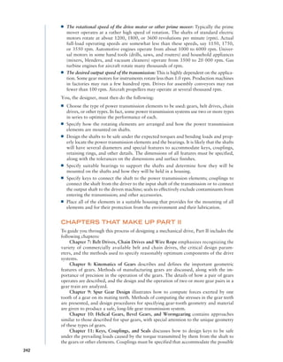 ■
■ The rotational speed of the drive motor or other prime mover: Typically the prime
mover operates at a rather high speed of rotation. The shafts of standard electric
motors rotate at about 1200, 1800, or 3600 revolutions per minute (rpm). Actual
­
full-load operating speeds are somewhat less than these speeds, say 1150, 1750,
or 3550 rpm. Automotive engines operate from about 1000 to 6000 rpm. Univer-
sal motors in some hand tools (drills, saws, and routers) and household appliances
(­
mixers, blenders, and vacuum cleaners) operate from 3500 to 20 000 rpm. Gas
turbine engines for aircraft rotate many thousands of rpm.
■
■ The desired output speed of the transmission: This is highly dependent on the applica-
tion. Some gear motors for instruments rotate less than 1.0 rpm. Production machines
in factories may run a few hundred rpm. Drives for assembly conveyors may run
fewer than 100 rpm. Aircraft propellers may operate at several thousand rpm.
You, the designer, must then do the following:
■
■ Choose the type of power transmission elements to be used: gears, belt drives, chain
drives, or other types. In fact, some power transmission systems use two or more types
in series to optimize the performance of each.
■
■ Specify how the rotating elements are arranged and how the power transmission
­
elements are mounted on shafts.
■
■ Design the shafts to be safe under the expected torques and bending loads and prop-
erly locate the power transmission elements and the bearings. It is likely that the shafts
will have several diameters and special features to accommodate keys, couplings,
retaining rings, and other details. The dimensions of all features must be specified,
along with the tolerances on the dimensions and surface finishes.
■
■ Specify suitable bearings to support the shafts and determine how they will be
mounted on the shafts and how they will be held in a housing.
■
■ Specify keys to connect the shaft to the power transmission elements; couplings to
connect the shaft from the driver to the input shaft of the transmission or to connect
the output shaft to the driven machine; seals to effectively exclude contaminants from
entering the transmission; and other accessories.
■
■ Place all of the elements in a suitable housing that provides for the mounting of all
elements and for their protection from the environment and their lubrication.
CHAPTERS THAT MAKE UP PART II
To guide you through this process of designing a mechanical drive, Part II includes the
following chapters:
Chapter 7: Belt Drives, Chain Drives and Wire Rope emphasizes recognizing the
variety of commercially available belt and chain drives, the critical design param-
eters, and the methods used to specify reasonably optimum components of the drive
systems.
Chapter 8: Kinematics of Gears describes and defines the important geometric
features of gears. Methods of manufacturing gears are discussed, along with the im-
portance of precision in the operation of the gears. The details of how a pair of gears
operates are described, and the design and the operation of two or more gear pairs in a
gear train are analyzed.
Chapter 9: Spur Gear Design illustrates how to compute forces exerted by one
tooth of a gear on its mating teeth. Methods of computing the stresses in the gear teeth
are presented, and design procedures for specifying gear-tooth geometry and material
are given to produce a safe, long-life gear transmission system.
Chapter 10: Helical Gears, Bevel Gears, and Wormgearing contains approaches
similar to those described for spur gears, with special attention to the unique geometry
of these types of gears.
Chapter 11: Keys, Couplings, and Seals discusses how to design keys to be safe
under the prevailing loads caused by the torque transmitted by them from the shaft to
the gears or other elements. Couplings must be specified that accommodate the possible
242
M07A_MOTT1184_06_SE_P02.indd 242 3/10/17 3:54 PM
 