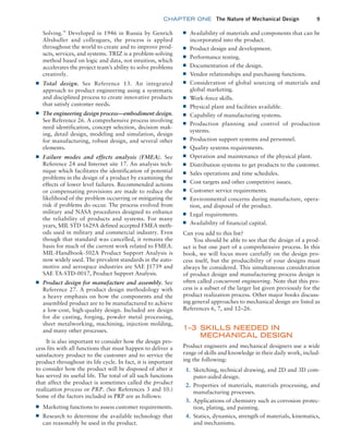 chapter ONE The Nature of Mechanical Design 9
■
■ Availability of materials and components that can be
incorporated into the product.
■
■ Product design and development.
■
■ Performance testing.
■
■ Documentation of the design.
■
■ Vendor relationships and purchasing functions.
■
■ Consideration of global sourcing of materials and
global marketing.
■
■ Work-force skills.
■
■ Physical plant and facilities available.
■
■ Capability of manufacturing systems.
■
■ Production planning and control of production
systems.
■
■ Production support systems and personnel.
■
■ Quality systems requirements.
■
■ Operation and maintenance of the physical plant.
■
■ Distribution systems to get products to the customer.
■
■ Sales operations and time schedules.
■
■ Cost targets and other competitive issues.
■
■ Customer service requirements.
■
■ Environmental concerns during manufacture, opera-
tion, and disposal of the product.
■
■ Legal requirements.
■
■ Availability of financial capital.
Can you add to this list?
You should be able to see that the design of a prod-
uct is but one part of a comprehensive process. In this
book, we will focus more carefully on the design pro-
cess itself, but the producibility of your designs must
always be considered. This simultaneous consideration
of product design and manufacturing process design is
often called concurrent engineering. Note that this pro-
cess is a subset of the larger list given previously for the
product realization process. Other major books discuss-
ing general approaches to mechanical design are listed as
References 6, 7, and 12–26.
1–3 
SKILLS NEEDED IN
MECHANICAL DESIGN
Product engineers and mechanical designers use a wide
range of skills and knowledge in their daily work, includ-
ing the following:
1. Sketching, technical drawing, and 2D and 3D com-
puter-aided design.
2. Properties of materials, materials processing, and
manufacturing processes.
3. Applications of chemistry such as corrosion protec-
tion, plating, and painting.
4. Statics, dynamics, strength of materials, kinematics,
and mechanisms.
Solving.” Developed in 1946 in Russia by Genrich
Altshuller and colleagues, the process is applied
throughout the world to create and to improve prod-
ucts, services, and systems. TRIZ is a problem-solving
method based on logic and data, not intuition, which
accelerates the project team’s ability to solve problems
creatively.
■
■ Total design. See Reference 13. An integrated
approach to product engineering using a systematic
and disciplined process to create innovative products
that satisfy customer needs.
■
■ The engineering design process—embodiment design.
See Reference 26. A comprehensive process involving
need identification, concept selection, decision mak-
ing, detail design, modeling and simulation, design
for manufacturing, robust design, and several other
elements.
■
■ Failure modes and effects analysis (FMEA). See
Reference 24 and Internet site 17. An analysis tech-
nique which facilitates the identification of potential
problems in the design of a product by examining the
effects of lower level failures. Recommended actions
or compensating provisions are made to reduce the
likelihood of the problem occurring or mitigating the
risk if problems do occur. The process evolved from
military and NASA procedures designed to enhance
the reliability of products and systems. For many
years, MIL STD 1629A defined accepted FMEA meth-
ods used in military and commercial industry. Even
though that standard was cancelled, it remains the
basis for much of the current work related to FMEA.
MIL-Handbook-502A Product Support Analysis is
now widely used. The prevalent standards in the auto-
motive and aerospace industries are SAE J1739 and
SAE TA-STD-0017, Product Support Analysis.
■
■ Product design for manufacture and assembly. See
Reference 27. A product design methodology with
a heavy emphasis on how the components and the
assembled product are to be manufactured to achieve
a low-cost, high-quality design. Included are design
for die casting, forging, powder metal processing,
sheet metalworking, machining, injection molding,
and many other processes.
It is also important to consider how the design pro-
cess fits with all functions that must happen to deliver a
satisfactory product to the customer and to service the
product throughout its life cycle. In fact, it is important
to consider how the product will be disposed of after it
has served its useful life. The total of all such functions
that affect the product is sometimes called the product
realization process or PRP. (See References 3 and 10.)
Some of the factors included in PRP are as follows:
■
■ Marketing functions to assess customer requirements.
■
■ Research to determine the available technology that
can reasonably be used in the product.
M01B_MOTT1184_06_SE_C01.indd 9 3/15/17 3:40 PM
 