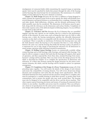 misalignment of connected shafts while transmitting the required torque at operating
speeds. Seals must be specified for shafts that project through the sides of the housing
and for bearings that must be kept free of contaminants. The maintenance of a reliable
supply of clean lubricant for the active elements is essential.
Chapter 12: Shaft Design discusses the fact that in addition to being designed to
safely transmit the required torque levels at given speeds, the shafts will probably have
several diameters and special features to accommodate keys, couplings, retaining rings,
and other details. Shaft deflections, vibration, and the dynamic performance of the
shaft assembly must also be considered. The dimensions of all features must be speci-
fied, along with the tolerances on the dimensions and surface finishes. Completion of
these tasks requires some of the skills developed in following chapters. So you will have
to come back to this task later.
Chapter 13: Tolerances and Fits discusses the fit of elements that are assembled
together and that may operate on one another; this fit is critical to the performance
and life of the elements. In some cases, such as fitting the inner race of a ball or roller
­
bearing onto a shaft, the bearing manufacturer specifies the allowable dimensional
variation on the shaft so that it is compatible with the tolerances to which the bearing
is produced. There is typically an interference fit between the bearing inner race and
the shaft diameter where the bearing is to be mounted. But there is a close sliding fit
between the outer race and the housing that holds the bearing in place. In general, it
is important for you to take charge of specifying the tolerances for all dimensions to
ensure proper operation while allowing economical manufacture.
Chapter 14: Rolling Contact Bearings focuses on commercially available rolling
contact bearings such as ball bearings, roller bearings, and tapered roller bearings. You
must be able to compute or specify the loads that the bearings will support, their speed
of operation, and their expected life. From these data, standard bearings from manu-
facturers’ catalogs will be specified. Then you must review the design process for the
shafts as described for Chapter 12 to complete the specification of dimensions and
tolerances. It is likely that iteration among the design processes for the power trans-
mission elements, the shafts, and the bearings will be needed to achieve an optimum
arrangement.
Chapter 15: Completion of the Design of a Power Transmission merges all of the
preceding topics together. You will resolve the details of the design of each element
and ensure the compatibility of mating elements. You will review all previous design
decisions and assumptions and verify that the design meets specifications. After the
individual elements have been analyzed and the iteration among them is complete, they
must be packaged in a suitable housing to hold them securely, to protect them from
contaminants, and to protect the people who may work around them. The housing
must also be designed to be compatible with the driver and the driven machine. That
often requires special fastening provisions and means of locating all connected devices
relative to one another. Assembly and service must be considered. Then you will pres-
ent a final set of specifications for the entire power transmission system and document
your design with suitable drawings and a written report.
243
M07A_MOTT1184_06_SE_P02.indd 243 3/10/17 3:54 PM
 