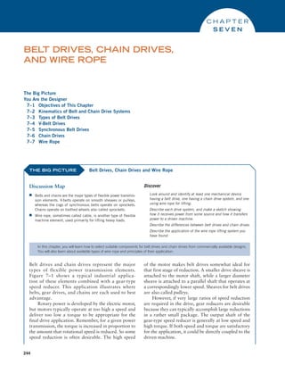 244
The Big Picture
You Are the Designer
7–1 Objectives of This Chapter
7–2 Kinematics of Belt and Chain Drive Systems
7–3 Types of Belt Drives
7–4 V-Belt Drives
7–5 Synchronous Belt Drives
7–6 Chain Drives
7–7 Wire Rope
BELT DRIVES, CHAIN DRIVES,
AND WIRE ROPE
C H A P T E R
S E V E N
THE BIG PICTURE
Discussion Map
■
■ Belts and chains are the major types of flexible power transmis-
sion elements. V-belts operate on smooth sheaves or ­
pulleys,
whereas the cogs of synchronous belts operate on sprockets.
Chains operate on toothed wheels also called sprockets.
■
■ Wire rope, sometimes called cable, is another type of flexible
machine element, used primarily for lifting heavy loads.
Discover
Look around and identify at least one mechanical device
having a belt drive, one having a chain drive system, and one
using wire rope for lifting.
Describe each drive system, and make a sketch showing
how it receives power from some source and how it transfers
power to a driven machine.
Describe the differences between belt drives and chain drives.
Describe the application of the wire rope lifting system you
have found.
Belt Drives, Chain Drives and Wire Rope
In this chapter, you will learn how to select suitable components for belt drives and chain drives from commercially available designs.
You will also learn about available types of wire rope and principles of their application.
Belt drives and chain drives represent the major
types of flexible power transmission elements.
Figure 7–1 shows a typical industrial applica-
tion of these elements combined with a gear-type
speed reducer. This application illustrates where
belts, gear drives, and chains are each used to best
advantage.
Rotary power is developed by the electric motor,
but motors typically operate at too high a speed and
deliver too low a torque to be appropriate for the
final drive application. Remember, for a given power
transmission, the torque is increased in proportion to
the amount that rotational speed is reduced. So some
speed reduction is often desirable. The high speed
of the motor makes belt drives somewhat ideal for
that first stage of reduction. A smaller drive sheave is
attached to the motor shaft, while a larger diameter
sheave is attached to a parallel shaft that operates at
a correspondingly lower speed. Sheaves for belt drives
are also called pulleys.
However, if very large ratios of speed reduction
are required in the drive, gear reducers are desirable
because they can typically accomplish large reductions
in a rather small package. The output shaft of the
gear-type speed reducer is generally at low speed and
high torque. If both speed and torque are satisfactory
for the application, it could be directly coupled to the
driven machine.
M07B_MOTT1184_06_SE_C07.indd 244 3/13/17 4:15 PM
 