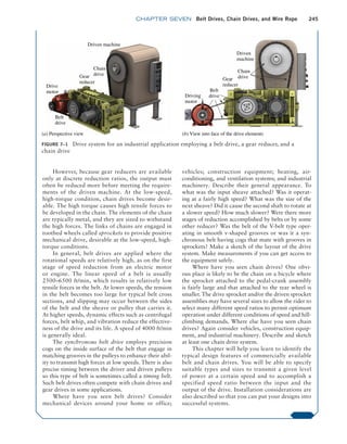 chapter SEVEN Belt Drives, Chain Drives, and Wire Rope 245
FIGURE 7–1 Drive system for an industrial application employing a belt drive, a gear reducer, and a
chain drive
Drive
motor
Belt
drive
Gear
reducer
Chain
drive
Driven machine
(a) Perspective view (b) View into face of the drive elements
Driving
motor
Belt
drive
Gear
reducer
Chain
drive
Driven
machine
However, because gear reducers are available
only at discrete reduction ratios, the output must
often be reduced more before meeting the require-
ments of the driven machine. At the low-speed,
high-torque condition, chain drives become desir-
able. The high torque causes high tensile forces to
be developed in the chain. The elements of the chain
are typically metal, and they are sized to withstand
the high forces. The links of chains are engaged in
toothed wheels called sprockets to provide positive
mechanical drive, desirable at the low-speed, high-
torque conditions.
In general, belt drives are applied where the
rotational speeds are relatively high, as on the first
stage of speed reduction from an electric motor
or engine. The linear speed of a belt is usually
2500–6500 ft/min, which results in relatively low
tensile forces in the belt. At lower speeds, the ­
tension
in the belt becomes too large for typical belt cross
sections, and slipping may occur between the sides
of the belt and the sheave or pulley that carries it.
At higher speeds, dynamic effects such as centrifugal
forces, belt whip, and vibration reduce the effective-
ness of the drive and its life. A speed of 4000 ft/min
is generally ideal.
The synchronous belt drive employs precision
cogs on the inside surface of the belt that engage in
matching grooves in the pulleys to enhance their abil-
ity to transmit high forces at low speeds. There is also
precise timing between the driver and driven pulleys
so this type of belt is sometimes called a timing belt.
Such belt drives often compete with chain drives and
gear drives in some applications.
Where have you seen belt drives? Consider
mechanical devices around your home or office;
vehicles; construction equipment; heating, air-­
conditioning, and ventilation systems; and industrial
machinery. Describe their general appearance. To
what was the input sheave attached? Was it operat-
ing at a fairly high speed? What was the size of the
next sheave? Did it cause the second shaft to rotate at
a slower speed? How much slower? Were there more
stages of reduction accomplished by belts or by some
other reducer? Was the belt of the V-belt type oper-
ating in smooth v-shaped grooves or was it a syn-
chronous belt having cogs that mate with grooves in
sprockets? Make a sketch of the layout of the drive
system. Make measurements if you can get access to
the equipment safely.
Where have you seen chain drives? One obvi-
ous place is likely to be the chain on a bicycle where
the sprocket attached to the pedal-crank assembly
is fairly large and that attached to the rear wheel is
smaller. The drive sprocket and/or the driven sprocket
assemblies may have several sizes to allow the rider to
select many different speed ratios to permit optimum
operation under different conditions of speed and hill-
climbing demands. Where else have you seen chain
drives? Again consider vehicles, construction equip-
ment, and industrial machinery. Describe and sketch
at least one chain drive system.
This chapter will help you learn to identify the
typical design features of commercially available
belt and chain drives. You will be able to specify
suitable types and sizes to transmit a given level
of power at a certain speed and to accomplish a
specified speed ratio between the input and the
output of the drive. Installation considerations are
also described so that you can put your designs into
successful systems.
M07B_MOTT1184_06_SE_C07.indd 245 3/13/17 4:15 PM
 
