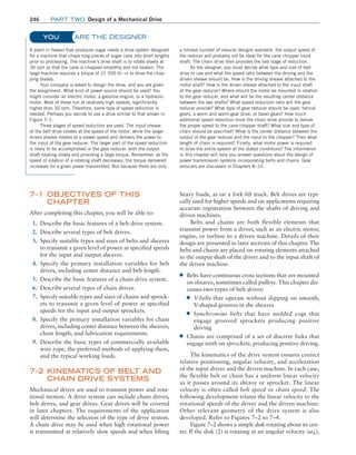 246 Part TWO Design of a Mechanical Drive
ARE THE DESIGNER
A plant in Hawaii that produces sugar needs a drive system designed
for a machine that chops long pieces of sugar cane into short lengths
prior to processing. The machine’s drive shaft is to rotate slowly at
30 rpm so that the cane is chopped smoothly and not beaten. The
large machine requires a torque of 31 500 lb # in to drive the chop-
ping blades.
Your company is asked to design the drive, and you are given
the assignment. What kind of power source should be used? You
might consider an electric motor, a gasoline engine, or a hydraulic
motor. Most of these run at relatively high speeds, significantly
higher than 30 rpm. Therefore, some type of speed reduction is
needed. Perhaps you decide to use a drive similar to that shown in
Figure 7–1.
Three stages of speed reduction are used. The input sheave
of the belt drive rotates at the speed of the motor, while the larger
driven sheave rotates at a slower speed and delivers the power to
the input of the gear reducer. The larger part of the speed reduction
is likely to be accomplished in the gear reducer, with the output
shaft rotating slowly and providing a large torque. Remember, as the
speed of rotation of a rotating shaft decreases, the torque delivered
increases for a given power transmitted. But because there are only
a limited number of reducer designs available, the output speed of
the reducer will probably not be ideal for the cane chopper input
shaft. The chain drive then provides the last stage of reduction.
As the designer, you must decide what type and size of belt
drive to use and what the speed ratio between the driving and the
driven sheave should be. How is the driving sheave attached to the
motor shaft? How is the driven sheave attached to the input shaft
of the gear reducer? Where should the motor be mounted in relation
to the gear reducer, and what will be the resulting center distance
between the two shafts? What speed reduction ratio will the gear
reducer provide? What type of gear reducer should be used: helical
gears, a worm and worm-gear drive, or bevel gears? How much
additional speed reduction must the chain drive provide to deliver
the proper speed to the cane-chopper shaft? What size and type of
chain should be specified? What is the center distance between the
output of the gear reducer and the input to the chopper? Then what
length of chain is required? Finally, what motor power is required
to drive the entire system at the stated conditions? The information
in this chapter will help you answer questions about the design of
power transmission systems incorporating belts and chains. Gear
reducers are discussed in Chapters 8–10.
YOU
heavy loads, as on a fork-lift truck. Belt drives are typi-
cally used for higher speeds and on applications requiring
accurate registration between the shafts of driving and
driven machines.
Belts and chains are both flexible elements that
transmit power from a driver, such as an electric motor,
engine, or turbine to a driven machine. Details of their
design are presented in later sections of this chapter. The
belts and chains are placed on rotating elements attached
to the output shaft of the driver and to the input shaft of
the driven machine.
■
■ Belts have continuous cross sections that are mounted
on sheaves, sometimes called pulleys. This chapter dis-
cusses two types of belt drives:
■
■ V-belts that operate without slipping on smooth,
V-shaped grooves in the sheaves
■
■ Synchronous belts that have molded cogs that
engage grooved sprockets producing positive
driving
■
■ Chains are comprised of a set of discrete links that
engage teeth on sprockets, producing positive driving.
The kinematics of the drive system ensures correct
relative positioning, angular velocity, and acceleration
of the input driver and the driven machine. In each case,
the flexible belt or chain has a uniform linear velocity
as it passes around its sheave or sprocket. The linear
velocity is often called belt speed or chain speed. The
following development relates the linear velocity to the
rotational speeds of the driver and the driven machine.
Other relevant geometry of the drive system is also
developed. Refer to Figures 7–2 to 7–4.
Figure 7–2 shows a simple disk rotating about its cen-
ter. If the disk (2) is rotating at an angular velocity (vA),
7–1 OBJECTIVES OF THIS
CHAPTER
After completing this chapter, you will be able to:
1. Describe the basic features of a belt drive system.
2. Describe several types of belt drives.
3. Specify suitable types and sizes of belts and sheaves
to transmit a given level of power at specified speeds
for the input and output sheaves.
4. Specify the primary installation variables for belt
drives, including center distance and belt length.
5. Describe the basic features of a chain drive system.
6. Describe several types of chain drives.
7. Specify suitable types and sizes of chains and sprock-
ets to transmit a given level of power at specified
speeds for the input and output sprockets.
8. Specify the primary installation variables for chain
drives, including center distance between the sheaves,
chain length, and lubrication requirements.
9. Describe the basic types of commercially available
wire rope, the preferred methods of applying them,
and the typical working loads.
7–2 
KINEMATICS OF BELT AND
CHAIN DRIVE SYSTEMS
Mechanical drives are used to transmit power and rota-
tional motion. A drive system can include chain drives,
belt drives, and gear drives. Gear drives will be covered
in later chapters. The requirements of the application
will determine the selection of the type of drive system.
A chain drive may be used when high rotational power
is transmitted at relatively slow speeds and when lifting
M07B_MOTT1184_06_SE_C07.indd 246 3/13/17 4:15 PM
 