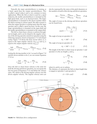 248 Part TWO Design of a Mechanical Drive
also be expressed by the ratios of the pitch diameters or
the numbers of teeth of the driving and driven sprockets.
VR =
vdriving
vdriven
=
PDdriven
PDdriving
=
Ndriven
Ndriving
(7–4)
The angle of wrap on the driving and driven sprockets
can be found from,
sin(∅) =
¢
PD2 - PD1
2
≤
CD
(7–5)
The angle of wrap on sprocket (1)
u1 = 180° - 2 # ∅(7–6)
The angle of wrap on sprocket (2)
u2 = 180° + 2 # ∅(7–7)
The length of the belt or chain wrap on sprocket 1 and
sprocket 2 is the arc length s1 and s2.
s1 =
PD1
2
# u1 (7–8)
s2 =
PD2
2
# u2 (7–9)
where u1 and u2 are in radians.
The distance, d, represents the belt or chain length that
is tangent to sprocket 1 and sprocket 2.
d = CD # cos∅(7–10)
Typically the input sprocket/sheave is rotating at
a faster speed than the output sprocket/sheave. This
is called a speed reducer and is very common in many
applications. When the belt or chain is used for a speed
reduction, the smaller sprocket/sheave is mounted on the
high-speed shaft, such as an electrical motor. The larger
sprocket/sheave is mounted on the driven machine where
the shaft is turning at a slower speed. The other scenario is
when the output sprocket is rotating faster than the input
sprocket and is called a speed increaser. In this case, the
larger sprocket/sheave is mounted on the input shaft and
the smaller sprocket/sheave is mounted on the output shaft.
The belt or chain linear velocity is uniform through-
out its length, and it can be related to the angular veloci-
ties of the driving sprocket and driven sprocket using the
following equation, based on Equation (7–1) developed
earlier. Figure 7–4 shows the basic layout where v1 is
equal to the input angular velocity (vdriving) and v2 is
equal to the output angular velocity (vdriven).
v
belt
chain
=
PDdriving
2
# vdriving =
PDdriven
2
# vdriven(7–2)
Letting the driving member to be 1 as used in Figure 7–4
and the driven member to be 2, we can restate Equation
(7–2) as
v
belt
chain
=
PD1
2
# v1 =
PD2
2
# v2(7–3)
Since the belt or chain linear velocity is the same for
both the driving and driven sprockets, we can equate the
last two parts of Equation (7–2) and define the velocity
ratio, VR, which is the driving angular velocity over the
driven angular velocity. The angular velocity ratio can
FIGURE 7–4 Belt/chain drive configuration
f
f
u1
v2
v1
¤PD1
¤PD2
Center distance
d
CD
2
1
V(belt or chain)
f
u2
PD1 – PD2
2
M07B_MOTT1184_06_SE_C07.indd 248 3/13/17 4:15 PM
 