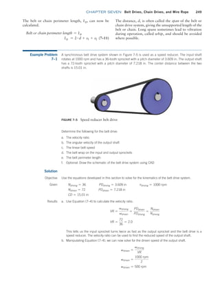 chapter SEVEN Belt Drives, Chain Drives, and Wire Rope 249
The belt or chain perimeter length, Lp, can now be
calculated.
Belt or chain perimeter length = Lp
Lp = 2 # d + s1 + s2(7–11)
FIGURE 7–5 Speed reducer belt drive
Example Problem
7–1
A synchronous belt drive system shown in Figure 7-5 is used as a speed reducer. The input shaft
rotates at 1000 rpm and has a 36-tooth sprocket with a pitch diameter of 3.609 in. The output shaft
has a 72-tooth sprocket with a pitch diameter of 7.218 in. The center distance between the two
shafts is 15.01 in.
The distance, d, is often called the span of the belt or
chain drive system, giving the unsupported length of the
belt or chain. Long spans sometimes lead to vibration
during operation, called whip, and should be avoided
where possible.
Solution
Use the equations developed in this section to solve for the kinematics of the belt drive system.
Determine the following for the belt drive:
a. The velocity ratio
b. The angular velocity of the output shaft
c. The linear belt speed
d. The belt wrap on the input and output sprockets
e. The belt perimeter length
f. Optional: Draw the schematic of the belt drive system using CAD
Objective
Given Ndriving = 36    PDdriving = 3.609 in    ndriving = 1000 rpm
Ndriven = 72    PDdriven = 7.218 in
CD = 15.01 in
Results a. Use Equation (7–4) to calculate the velocity ratio.
VR =
vdriving
vdriven
=
PDdriven
PDdriving
=
Ndriven
Ndriving
VR =
72
36
= 2.0
This tells us the input sprocket turns twice as fast as the output sprocket and the belt drive is a
speed reducer. The velocity ratio can be used to find the reduced speed of the output shaft.
b. Manipulating Equation (7–4), we can now solve for the driven speed of the output shaft.
vdriven =
vdriving
VR
vdriven =
1000 rpm
2
vdriven = 500 rpm
M07B_MOTT1184_06_SE_C07.indd 249 3/13/17 4:15 PM
 
