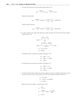 250 Part TWO Design of a Mechanical Drive
c. The belt linear velocity can be calculated using Equation (7–2)
vbelt =
PDdriving
2
# vdriving =
PDdriven
2
# vdriven
Using the input sprocket,
vbelt =
3.609 in
2
# 1000 rpm # 2 # p rad
1 rev
# 1 ft
12 in
= 944.83 fpm
Using the output sprocket,
vbelt =
7.218 in
2
# 500 rpm # 2 # p rad
1 rev
# 1 ft
12 in
= 944.83 fpm
d. In order to solve for the angle of the belt wrap on both sprockets, first we need to find the angle ∅
using Equation (7–5)
sin(∅) =
¢
PD2 - PD1
2
≤
CD
sin(∅) =
¢
7.218 in - 3.609
2
≤
15.01 in
= 0.120
∅ = sin-1
(0.120)
∅ = 6.905°
The angle of wrap on sprocket (1) is given by Equation (7–6)
u1 = 180° - 2 # ∅
u1 = 180° + 2 # 6.905°
u1 = 166.2°
The angle of wrap on sprocket (2) is given by Equation (7–7)
u2 = 180° + 2 # ∅
u2 = 180° - 2 # 6.905°
u2 = 193.8°
e. 
To find the belt perimeter length, the belt span distance and the arc lengths of belt wrap on both
sprockets need to be found. Use Equation (7–10) to first calculate the belt span distance, d
d = CD # cos∅
d = 15.01 in # cos (6.905°)
d = 14.90 in
Next solve for the arc length s1 using Equation (7–8),
s1 =
PD1
2
# u1
s1 =
3.609 in
2
# 166.2° # 2 # p rad
360°
s1 = 5.23 in
M07B_MOTT1184_06_SE_C07.indd 250 3/13/17 4:15 PM
 