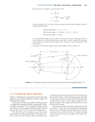 chapter SEVEN Belt Drives, Chain Drives, and Wire Rope 251
is therefore limited by the pure friction between the
belt and the sheave. Some designers prefer flat belts
for delicate machinery because the belt will slip if the
torque tends to rise to a level high enough to dam-
age the machine. The design of flat belt drives is not
covered in this book.
Synchronous belts, sometimes called timing belts
[see Figure 7–7(b)], ride on sprockets having mating
grooves into which the teeth on the belt seat. This is
a positive drive, limited only by the tensile strength
of the belt and the shear strength of the teeth. See
Section 7–6.
7–3 TYPES OF BELT DRIVES
A belt is a flexible power transmission element that seats
tightly on a set of pulleys, sprockets, or sheaves. Figure 7–4
shows the basic layout.
Many types of belts are available: flat belts, grooved
or cogged belts, standard V-belts, double-angle V-belts,
and others. See Figure 7–7 for examples. References 3a–g
and 4–8 give more examples and technical data. See also
Internet sites 2–6, 8–11, 14, and 16 for industry data.
The flat belt is the simplest type, often made
from leather or rubber-coated fabric. The sheave sur-
face is also flat and smooth, and the driving force
FIGURE 7–6 Schematic drawing of the speed reducer belt drive for Example Problem 7–1
u1 = 166.19° u2 = 193.81°
f = 6.905°
f = 6.905°
PD1 = ¤3.609 in
PD2 = ¤7.218 in
d = 14.90
CD = 15.01
Now solve for the arc length s2 using Equation (7–9),
s2 =
PD2
2
# u2
s2 =
7.218 in
2
# 193.8° # 2 # p rad
360°
s2 = 12.21 in
Lastly, use Equation (7–11) to add the belt span distance and the two arc lengths to solve for
the belt perimeter length,
Belt perimeter length = 2 # d + s1 + s2
Belt perimeter length = 2 # 14.90 in + 5.23 in + 12.21 in
Belt perimeter length = 47.24 in
The belt perimeter length would be used to purchase the correct belt length from the
belt manufacturer. Since belt manufacturer make belts of specific lengths, the calculated
center distance and belt perimeter length must correspond to the manufacturer’s belt
specifications.
f. The layout of the belt drive system using a CAD package is shown in Figure 7-6.
M07B_MOTT1184_06_SE_C07.indd 251 3/13/17 4:15 PM
 