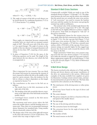chapter SEVEN Belt Drives, Chain Drives, and Wire Rope 253
Standard V-Belt Cross Sections
Commercially available V-belts are made to one of the
standards shown in Figures 7–9 through 7–12. The align-
ment between the inch sizes and the metric sizes indicates
that the paired sizes are actually the same cross section.
A “soft conversion” was used to rename the familiar
inch sizes with the number for the metric sizes giving the
nominal top width in millimeters.
The nominal value of the included angle between the
sides of the V-groove ranges from 34° to 42°. The angle
on the belt may be slightly different to achieve a tight fit
in the groove. Some belts are designed to “ride out” of
the groove somewhat.
The designations shown for the various cross sec-
tions apply when the belt construction is like that shown
in Figure 7–7(c). For the cog-type belt [Figure 7–7(a)]
of the same cross section, the letter X is added to the
designation. For example, a 5V belt has a smooth inner
surface, while a 5VX belt is of the cog type. Power trans-
mission ratings are typically higher for the cogged type
because they bend more easily around the sheaves with
less stress in the belt.
Single automotive V-belts have cross sections rang-
ing across the nine sizes shown in Figure 7–12 and may
have either the smooth or cogged (X) type inner surfaces.
Many applications employ the vee-band [Figure 7–7(d)]
or the poly-rib style [Figure 7–7(f)]. Refer to References
3a, 3f, 5, or 8.
V-Belt Drive Design
The factors involved in the selection of a V-belt and the
­
driving and driven sheaves and proper installation of
the drive are summarized in this section. Abbreviated
examples of the data available from suppliers are given
for illustration. Catalogs contain extensive data, and step-
by-step instructions are given for their use. The basic data
required for drive selection are the following:
■
■ The rated power of the driving motor or other prime
mover
■
■ The service factor based on the type of driver and
driven load
■
■ The center distance
■
■ The power rating for one belt as a function of the size
and speed of the smaller sheave
■
■ The belt length
■
■ The size of the driving and driven sheaves
■
■ The correction factor for belt length
■
■ The correction factor for the angle of wrap on the
smaller sheave
■
■ The number of belts
■
■ The initial tension on the belt
CD =
B + 2B2
- 32(D2 - D1)2
16
(7–13)
where B = 4Lp - 6.28(D2 + D1)
2. The angle of contact of the belt on each sheave can
be found directly by combining Equations (7–5) to
(7–7) from Section 7–2, yielding
u1 = 180° - 2 sin-1
J
D2 - D1
2CD
R (7–14)
u2 = 180° + 2 sin-1
J
D2 - D1
2CD
R (7–15)
These angles are important because commercially
available belts are rated with an assumed contact
angle of 180°. This will occur only if the drive ratio
is 1 (no speed change). The angle of contact on the
smaller of the two sheaves of unequal diameters will
always be less than 180°, requiring a lower power
rating.
3. In place of Equation (7–10) for the span, d, the
following equation can be used. The length of the
span between the two sheaves, over which the belt
is unsupported, is
d =
C
CD2
- J
D2 - D1
2
R
2
(7–16)
This is important for two reasons: You can check
the proper belt tension by measuring the amount of
force required to deflect the belt at the middle of the
span by a given amount. Also, the tendency for the
belt to vibrate or whip is dependent on this length
as reported in Section 7–2.
4. The contributors to the stress in the belt are as
follows:
a. The tensile force in the belt, maximum on the
tight side of the belt.
b. The bending of the belt around the sheaves, maxi-
mum as the tight side of the belt bends around the
smaller sheave.
c. Centrifugal forces created as the belt moves
around the sheaves.
The maximum total stress occurs where the belt
enters the smaller sheave, and the bending stress is a
major part. Thus, there are recommended minimum
sheave diameters for standard belts. Using smaller
sheaves drastically reduces belt life.
5. The design value of the ratio of the tight side tension
to the slack side tension is 5.0 for V-belt drives. The
actual value may range as high as 10.0.
M07B_MOTT1184_06_SE_C07.indd 253 3/13/17 4:15 PM
 