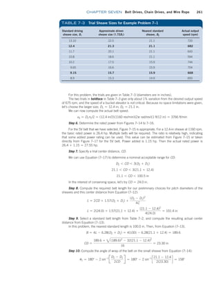 chapter SEVEN Belt Drives, Chain Drives, and Wire Rope 261
For this problem, the trials are given in Table 7–3 (diameters are in inches).
The two trials in boldface in Table 7–3 give only about 1% variation from the desired output speed
of 675 rpm, and the speed of a bucket elevator is not critical. Because no space limitations were given,
let’s choose the larger size; D1 = 12.4 in; D2 = 21.1 in.
We can now compute the actual belt speed:
vb = D1n1/2 = (12.4 in/2)(1160 rev/min)(2p rad/rev)(1 ft/12 in) = 3766 ft/min
Step 6. Determine the rated power from Figures 7–14 to 7–16.
For the 5V belt that we have selected, Figure 7–15 is appropriate. For a 12.4-in sheave at 1160 rpm,
the basic rated power is 26.4 hp. Multiple belts will be required. The ratio is relatively high, indicating
that some added power rating can be used. This value can be estimated from Figure 7–15 or taken
directly from Figure 7–17 for the 5V belt. Power added is 1.15 hp. Then the actual rated power is
26.4 + 1.15 = 27.55 hp.
Step 7. Specify a trial center distance, CD.
We can use Equation (7–17) to determine a nominal acceptable range for CD:
D2 6 CD 6 3(D2 + D1)
21.1 6 CD 6 3(21.1 + 12.4)
21.1 6 CD 6 100.5 in
In the interest of conserving space, let’s try CD = 24.0 in.
Step 8. Compute the required belt length for our preliminary choices for pitch diameters of the
sheaves and this center distance from Equation (7–12):
L = 2CD + 1.57(D2 + D1) +
(D2 - D1)2
4C
L = 2(24.0) + 1.57(21.1 + 12.4) +
(21.1 - 12.4)2
4(24.0)
= 101.4 in
Step 9. Select a standard belt length from Table 7–2, and compute the resulting actual center
distance from Equation (7–13).
In this problem, the nearest standard length is 100.0 in. Then, from Equation (7–13),
B = 4L - 6.28(D2 + D1) = 4(100) - 6.28(21.1 + 12.4) = 189.6
CD =
189.6 + 3(189.6)2
- 32(21.1 - 12.4)2
16
= 23.30 in
Step 10. Compute the angle of wrap of the belt on the small sheave from Equation (7–14):
u1 = 180° - 2 sin-1
J
D2 - D1
2CD
R = 180° - 2 sin-1
c
21.1 - 12.4
2(23.30)
d = 158°
Standard driving
sheave size, D1
Approximate driven
sheave size (1.72D1)
Nearest standard
sheave, D2
Actual output
speed (rpm)
13.10 22.5 21.1 720
12.4 21.3 21.1 682
11.7 20.1 21.1 643
10.8 18.6 21.1 594
10.2 17.5 15.9 744
9.65 16.6 15.9 704
9.15 15.7 15.9 668
8.9 15.3 14.9 693
TABLE 7–3 Trial Sheave Sizes for Example Problem 7–1
M07B_MOTT1184_06_SE_C07.indd 261 3/13/17 4:15 PM
 