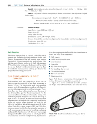 262 Part TWO Design of a Mechanical Drive
Step 11. Determine the correction factors from Figures 7–18 and 7–19. For u = 158°, Cu = 0.94.
For L = 100 in, CL = 0.96.
Step 12. Compute the corrected rated power per belt and the number of belts required to carry the
design power:
Corrected power rating per belt = CuCLP = (0.94)(0.96)(27.55 hp) = 24.86 hp
Minimum number of belts = Design power/Corrected power rating
Minimum number of belts = 65.0 hp/24.86 hp = 2.61 belts (Use 3 belts.)
Comments Summary of Design
Input: Electric motor, 50.0 hp at 1160 rpm
Service factor: 1.3
Design power: 65.0 hp
Belt: 5V cross section, 100-in length, 3 belts
Sheaves: Driver, 12.4-in pitch diameter, 3 grooves, 5V. Driven, 21.1-in pitch diameter, 3 grooves, 5V
Actual output speed: 682 rpm
Center distance: 23.30 in
Figure 7–20 Synchronous belt on driving and driven
sprockets
Belt Tension
The initial tension given to a belt is critical because it
ensures that the belt will not slip under the design load.
At rest, the two sides of the belt have the same tension.
As power is being transmitted, the tension in the tight
side increases while the tension in the slack side decreases.
Without the initial tension, the slack side would go totally
loose, and the belt would not seat in the groove; thus,
it would slip. Manufacturers’ catalogs give data for the
proper belt-tensioning procedures.
7–5 SYNCHRONOUS BELT
DRIVES
Synchronous belts are constructed with ribs or
teeth across the underside of the belt, as shown in
Figure 7–7(b). The teeth mate with corresponding
grooves in the driving and driven pulleys, called sprock-
ets, providing a positive drive without slippage. There-
fore, there is a fixed relationship between the speed of
the driver and the speed of the driven sprocket. For this
reason synchronous belts are often called timing belts
and when properly designed will have an efficiency as
high as 98%. In contrast, V-belts can creep or slip with
respect to their mating sheaves, especially under heavy
loads and varying power demand and typically are
95%–98% efficient. The efficiency of properly main-
tained chain drives range between 92% and 98%. Syn-
chronous action is critical to the successful operation of
such systems as printing, material handling, packaging,
and assembly. Synchronous belt drives are increasingly
being considered for applications in which gear drives
or chain drives had been used previously. Synchronous
belts provide a positive and trouble-free transmission of
power and offer these advantages:
■
■ High capacity
■
■ Highly accurate registration
■
■ Low vibration
■
■ Low noise
■
■ No lubrication required
■
■ No stretching due to wear
■
■ Corrosion resistance
■
■ Abrasion resistance
■
■ Clean operation
Figure 7–20 shows a synchronous belt mating with the
toothed driving sprocket and driven sprocket.
Figure 7–21 shows commonly available commer-
cial shapes for synchronous belts. Two series are in use,
M07B_MOTT1184_06_SE_C07.indd 262 3/13/17 4:15 PM
 